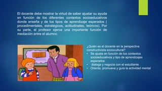 El docente debe mostrar la virtud de saber ajustar su ayuda
en función de los diferentes contextos socioeducativos
donde enseña y de los tipos de aprendizaje esperados (
procedimentales, estratégicos, actitudinales, teóricos). Por
su parte, el profesor ejerce una importante función de
mediación entre el alumno.
¿Quién es el docente en la perspectiva
constructivista sociocultural?
• Se ajusta en función de los contextos
socioeducativos y tipo de aprendizajes
esperados
• dialoga y negocia con el estudiante
• Orienta, promueve y guía la actividad mental
 