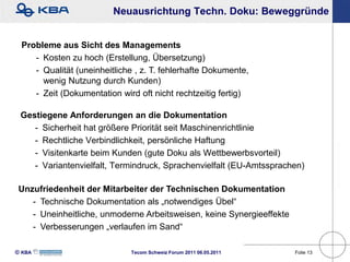 Neuausrichtung Techn. Doku: Beweggründe


 Probleme aus Sicht des Managements
    - Kosten zu hoch (Erstellung, Übersetzung)
    - Qualität (uneinheitliche , z. T. fehlerhafte Dokumente,
      wenig Nutzung durch Kunden)
    - Zeit (Dokumentation wird oft nicht rechtzeitig fertig)

 Gestiegene Anforderungen an die Dokumentation
    - Sicherheit hat größere Priorität seit Maschinenrichtlinie
    - Rechtliche Verbindlichkeit, persönliche Haftung
    - Visitenkarte beim Kunden (gute Doku als Wettbewerbsvorteil)
    - Variantenvielfalt, Termindruck, Sprachenvielfalt (EU-Amtssprachen)

 Unzufriedenheit der Mitarbeiter der Technischen Dokumentation
    - Technische Dokumentation als „notwendiges Übel“
    - Uneinheitliche, unmoderne Arbeitsweisen, keine Synergieeffekte
    - Verbesserungen „verlaufen im Sand“

KBA                        Tecom Schweiz Forum 2011 06.05.2011       Folie 13
 