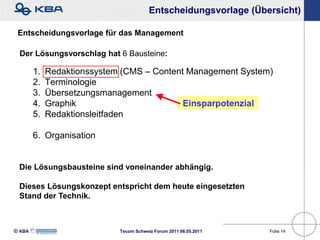Entscheidungsvorlage (Übersicht)

 Entscheidungsvorlage für das Management

 Der Lösungsvorschlag hat 6 Bausteine:

        1.   Redaktionssystem (CMS – Content Management System)
        2.   Terminologie
        3.   Übersetzungsmanagement
        4.   Graphik                        Einsparpotenzial
        5.   Redaktionsleitfaden

        6. Organisation


 Die Lösungsbausteine sind voneinander abhängig.

 Dieses Lösungskonzept entspricht dem heute eingesetzten
 Stand der Technik.



KBA                        Tecom Schweiz Forum 2011 06.05.2011   Folie 14
 