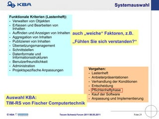 Systemauswahl

 Funktionale Kriterien (Lastenheft):
 - Verwalten von Objekten
 - Erfassen und Bearbeiten von
   Inhalten
 - Auffinden und Anzeigen von Inhalten    auch „weiche“ Faktoren, z.B.
 - Aggregation von Inhalten
 - Publizieren von Inhalten               „Fühlen Sie sich verstanden?“
 - Übersetzungsmanagement
 - Schnittstellen
 - Datenformate und
   Informationsstrukturen
 - Benutzerfreundlichkeit
 - Administration
 - Projektspezifische Anpassungen                      Vorgehen:
                                                       - Lastenheft
                                                       - Anbieterpräsentationen
                                                       - Verhandlung der Konditionen
                                                       - Entscheidung
                                                       - Pflichtenheftphase
                                                       - Kauf der Software
Auswahl KBA:                                           - Anpassung und Implementierung
TIM-RS von Fischer Computertechnik

KBA                          Tecom Schweiz Forum 2011 06.05.2011              Folie 21
 