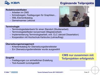 Ergänzende Teilprojekte

 Redaktionsleitfaden
    - Arbeiten im CMS
    - Schreibregeln, Festlegungen für Graphiken...
    - XML-Elementkatalog
    - Gemeinsames Lektorat

 Terminologie
    - Terminologiedatenbank für einen Standort (Studienarbeit)
    - Terminologieleitfaden konzernweit (Magisterarbeit)
    - Implementierung Terminologiearbeit, evtl. CLC (derzeit Dissertation)
    - Kooperation mit Hochschule Karlsruhe (Lehrauftrag)


 Übersetzungsmanagement
    - Kriterienkatalog für Übersetzungsdienstleister
    - Ein Übersetzungsdienstleister wurde ausgewählt

                                                                CMS nur zusammen mit
 Graphik                                                        Teilprojekten erfolgreich
    - Festlegungen zur einheitlichen Erstellung
    - Tool-Auswahl zurückgestellt



KBA                           Tecom Schweiz Forum 2011 06.05.2011              Folie 27
 