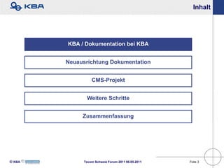 Inhalt




        KBA / Dokumentation bei KBA


        Neuausrichtung Dokumentation


                 CMS-Projekt


              Weitere Schritte


             Zusammenfassung




KBA        Tecom Schweiz Forum 2011 06.05.2011   Folie 3
 