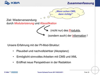 Zusammenfassung

                                                   „Wenn schon CMS,
                                                     dann richtig!“

  Ziel: Wiederverwendung
  durch Modularisierung und Klassifikation

                                            (nicht nur) des Produkts,
                                         (sondern auch) der Information !


   Unsere Erfahrung mit der PI-Mod-Struktur:

        • Plausibel und nachvollziehbar (Akzeptanz)

        • Ermöglicht sinnvolles Arbeiten mit CMS und XML

        • Eröffnet neue Perspektiven in der Redaktion


KBA                      Tecom Schweiz Forum 2011 06.05.2011            Folie 32
 