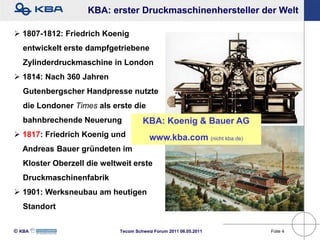 KBA: erster Druckmaschinenhersteller der Welt

 1807-1812: Friedrich Koenig
   entwickelt erste dampfgetriebene
   Zylinderdruckmaschine in London
 1814: Nach 360 Jahren
   Gutenbergscher Handpresse nutzte
   die Londoner Times als erste die
   bahnbrechende Neuerung             KBA: Koenig & Bauer AG
 1817: Friedrich Koenig und             www.kba.com (nicht kba.de)
  Andreas Bauer gründeten im
   Kloster Oberzell die weltweit erste
   Druckmaschinenfabrik
 1901: Werksneubau am heutigen
   Standort

KBA                        Tecom Schweiz Forum 2011 06.05.2011      Folie 4
 
