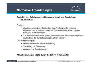 Normative Anforderungen

Erstellen von Anleitungen – Gliederung, Inhalt und Darstellung
   DIN EN 62079

Fordert:
     §  Anleitungen sind ein Bestandteil des Produktes. Sie müssen
         Informationen enthalten, um ein nicht tolerierbares Risiko für den
         Benutzer auszuschließen
     §  Sie müssen direkt dabei helfen, vorhersehbare Fehlanwendungen zu
         verhindern, die zu Gefährdungen führen können
Gibt Hilfestellung zu:
     §  Mindestinhalte der Betriebsanleitung
     §  Vorschlag zur Gliederung
     §  Angaben zur Darstellungen

Aktualisierung der 62079 durch die 82079 à Vortrag R2


XXL-Dokumentation im Anlagenbau                    © MAN Diesel & Turbo   2011-05-06
 