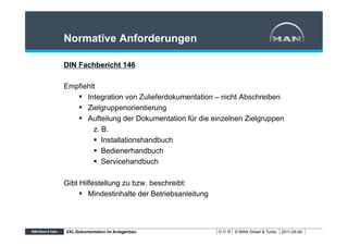 Normative Anforderungen

DIN Fachbericht 146

Empfiehlt
   §  Integration von Zulieferdokumentation – nicht Abschreiben
   §  Zielgruppenorientierung
   §  Aufteilung der Dokumentation für die einzelnen Zielgruppen
         z. B.
         §  Installationshandbuch
         §  Bedienerhandbuch
         §  Servicehandbuch

Gibt Hilfestellung zu bzw. beschreibt:
     §  Mindestinhalte der Betriebsanleitung



XXL-Dokumentation im Anlagenbau                   © MAN Diesel & Turbo   2011-05-06
 