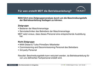 Für wen erstellt MDT die Betriebsanleitung?

MAN führt eine Zielgruppenanalyse durch um die Beschreibungstiefe
 der Betriebsanleitung festlegen zu können.

Zielgruppe
§  Bediener der Maschinenanlage
§  Servicetechniker des Betreibers der Maschinenanlage
MDT setzt voraus, dass dieses Personal eine entsprechende Ausbildung
    hat.

Nicht Zielgruppe
§  MAN Diesel & Turbo PrimeServ Mitarbeiter
§  Commissioning and Decommissioning Personal des Betreibers
§  3rd party Personal

Resultat: Beschreibungstiefe kann reduziert werden, da Betriebsanleitung für
 von uns definiertes Fachpersonal erstellt wird.


XXL-Dokumentation im Anlagenbau                    © MAN Diesel & Turbo   2011-05-06
 