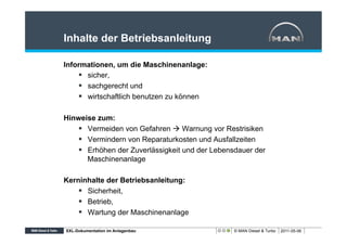 Inhalte der Betriebsanleitung

Informationen, um die Maschinenanlage:
    §  sicher,
    §  sachgerecht und
    §  wirtschaftlich benutzen zu können

Hinweise zum:
    §  Vermeiden von Gefahren à Warnung vor Restrisiken
    §  Vermindern von Reparaturkosten und Ausfallzeiten
    §  Erhöhen der Zuverlässigkeit und der Lebensdauer der
        Maschinenanlage

Kerninhalte der Betriebsanleitung:
    §  Sicherheit,
    §  Betrieb,
    §  Wartung der Maschinenanlage

XXL-Dokumentation im Anlagenbau                  © MAN Diesel & Turbo   2011-05-06
 