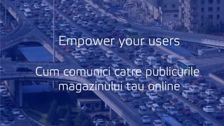 Empower your users
Cum comunici catre publicurile
magazinului tau online
 