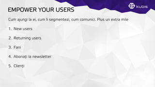 EMPOWER YOUR USERS
Cum ajungi la ei, cum îi segmentezi, cum comunici. Plus un extra mile
1.  New users
2.  Returning users
3.  Fani
4.  Abonaţți la newsletter
5.  Clienţți
 
