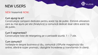 NEW USERS
NEW înseamnă NOW.
Cum ajungi la ei?
Construiește campanii dedicate pentru acest tip de public. Elimină utilizatorii
care au mai ajuns pe site (Analytics) și comunică dedicat doar către acest tip
de public.
Cum îi segmentezi?
Construiește liste de retargeting pe o perioadă scurtă. 1 – 7 zile.
Cum comunici?
Vorbește-le despre business-ul tău, comunică USPurile magazinului tău
online, oferă-le super promoţții, câștigă-le încrederea și transformă-i în clienţți.
 