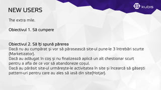 NEW USERS
e extra mile.
Obiectivul 1. Să cumpere
Obiectivul 2. Să îţți spună părerea
Dacă nu au cumpărat și vor să părasească site-ul pune-le 3 întrebări scurte
(Marketizator).
Dacă au adăugat în coș și nu ﬁnalizează aplică un alt chestionar scurt
pentru a aﬂa de ce vor să abandoneze coșul.
Dacă au părăsit site-ul urmărește-le activitatea în site și încearcă să găsești
pattern-uri pentru care au ales să iasă din site(Hotjar).
 