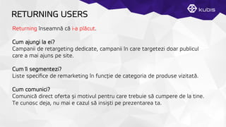 RETURNING USERS
Returning înseamnă că i-a plăcut.
Cum ajungi la ei?
Campanii de retargeting dedicate, campanii în care targetezi doar publicul
care a mai ajuns pe site.
Cum îi segmentezi?
Liste speciﬁce de remarketing în funcţție de categoria de produse vizitată.
Cum comunici?
Comunică direct oferta și motivul pentru care trebuie să cumpere de la tine.
Te cunosc deja, nu mai e cazul să insiști pe prezentarea ta.
 