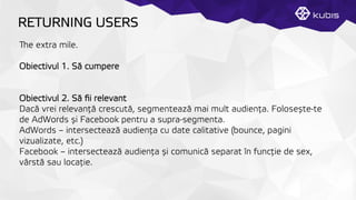 RETURNING USERS
e extra mile.
Obiectivul 1. Să cumpere
Obiectivul 2. Să ﬁi relevant
Dacă vrei relevanţță crescută, segmentează mai mult audienţța. Folosește-te
de AdWords și Facebook pentru a supra-segmenta.
AdWords – intersectează audienţța cu date calitative (bounce, pagini
vizualizate, etc.)
Facebook – intersectează audienţța și comunică separat în funcţție de sex,
vârstă sau locaţție.
 