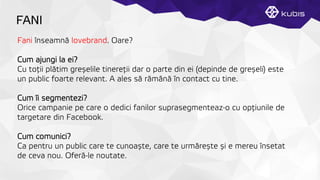 FANI
Fani înseamnă lovebrand. Oare?
Cum ajungi la ei?
Cu toţții plătim greșelile tinereţții dar o parte din ei (depinde de greșeli) este
un public foarte relevant. A ales să rămână în contact cu tine.
Cum îi segmentezi?
Orice campanie pe care o dedici fanilor suprasegmenteaz-o cu opţțiunile de
targetare din Facebook.
Cum comunici?
Ca pentru un public care te cunoaște, care te urmărește și e mereu însetat
de ceva nou. Oferă-le noutate.
 