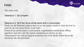 FANI
e extra mile.
Obiectivul 1. Să cumpere
Obiectivul 2. Să îi faci să se simtă parte dintr-o comunitate
Dacă vrei să folosești pagina doar ca un alt spaţțiu media în care să vinzi nu
cred că vei mai avea foarte mulţți ‘fani’.
Încearcă să construiești o comunitate, organizează evenimente oﬄine
specﬁcie nișei din care faci parte, workshop-uri pentru ei, etc.
Obișnuiește-I să vină pe pagina ta pentru mai mult decât oferte bune din
domeniul tău de activitate.
 