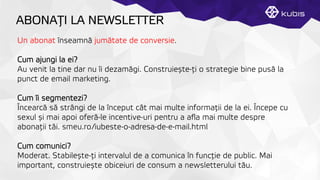 ABONAŢȚI LA NEWSLETTER
Un abonat înseamnă jumătate de conversie.
Cum ajungi la ei?
Au venit la tine dar nu îi dezamăgi. Construiește-ţți o strategie bine pusă la
punct de email marketing.
Cum îi segmentezi?
Încearcă să strângi de la început cât mai multe informaţții de la ei. Începe cu
sexul și mai apoi oferă-le incentive-uri pentru a aﬂa mai multe despre
abonaţții tăi. smeu.ro/iubeste-o-adresa-de-e-mail.html
Cum comunici?
Moderat. Stabilește-ţți intervalul de a comunica în funcţție de public. Mai
important, construiește obiceiuri de consum a newsletterului tău.
 