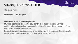 ABONAŢȚI LA NEWSLETTER
e extra mile.
Obiectivul 1. Să cumpere
Obiectivul 2. Să îţți conﬁrmi publicul
Mulţți se abonează din inerţție sau pentru o reducere iniţțială. Veriﬁcă
audienţța la un interval de timp regulat și invită-i să se dezaboneze dacă nu
mai vor să primească email-uri.
Comunică oferte speciale, poate chiar înainte de a le comunica în alte canale
pentru abonaţții la newsletter. Trebuie să se simtă speciali.
 