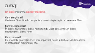 CLIENŢȚI
Un client înseamnă obiectiv îndeplinit.
Cum ajungi la ei?
Vezi ce ai făcut bine în campanie și construiește replici a ceea ce ai făcut.
Cum îi segmentezi?
În clienţți mulţțumiţți și clienţți nemulţțumiţți. Dacă poţți. Altfel, în clienţți
oportuniști și clienţți ﬁdeli.
Cum comunici?
Cu prioritate și atenţție. E cel mai important public și trebuie să îi transformi
în ambasadori ai brandului tău.
 