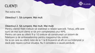 CLIENŢȚI
e extra mile.
Obiectivul 1. Să cumpere. Mai mult
Obiectivul 2. Să cumpere. Mai mult. Mai mulţți
Pentru clienţțIi ﬁdeli trebuie să stabilești o relaţție specială. Totuși, aﬂă care
sunt cei mai bunI clienţți ai tăi prin completarea unui NPS.
Pentru cei care au oferit 9 și 10 trebuie să construiești un sistem de
ﬁdelizare și de ambasadorship pentru magazinul tău online.
De la cei care au oferit note de la 1 la 6 încearcă să aﬂi ce s-a întâmplat și
dacă poţți repara cumva situaţția. Nu îi considera o cauză pierdută.
 