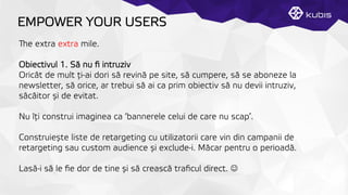 EMPOWER YOUR USERS
e extra extra mile.
Obiectivul 1. Să nu ﬁ intruziv
Oricât de mult ţți-ai dori să revină pe site, să cumpere, să se aboneze la
newsletter, să orice, ar trebui să ai ca prim obiectiv să nu devii intruziv,
sâcâitor și de evitat.
Nu îţți construi imaginea ca ‘bannerele celui de care nu scap’.
Construiește liste de retargeting cu utilizatorii care vin din campanii de
retargeting sau custom audience și exclude-i. Măcar pentru o perioadă.
Lasă-i să le ﬁe dor de tine și să crească traﬁcul direct. J
 