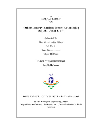 A
SEMINAR REPORT
ON
“Smart Energy Efficient Home Automation
System Using IoT ”
Submitted By
Mr./ Yuvraj Kailas Shinde
Roll No: 64
Exam No: . . . . . . . . . . . .
Class: TE Comp
UNDER THE GUIDANCE OF
Prof.S.H.Pawar
DEPARTMENT OF COMPUTER ENGINEERING
Jaihind College of Engineering, Kuran
A/p-Kuran, Tal-Junnar, Dist-Pune-410511, State Maharashtra,India
2022-2023
 