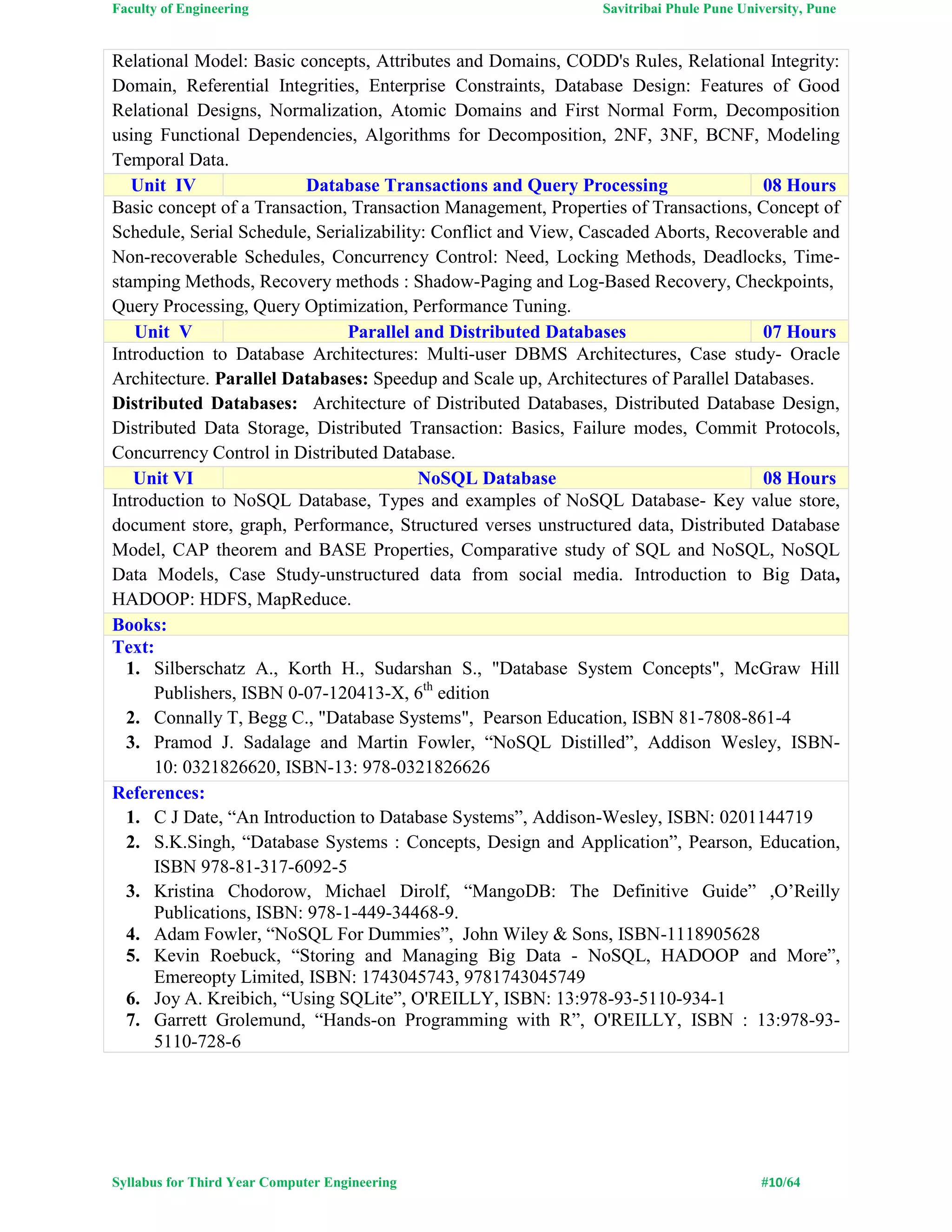 Faculty of Engineering Savitribai Phule Pune University, Pune
Syllabus for Third Year Computer Engineering #10/64
Relational Model: Basic concepts, Attributes and Domains, CODD's Rules, Relational Integrity:
Domain, Referential Integrities, Enterprise Constraints, Database Design: Features of Good
Relational Designs, Normalization, Atomic Domains and First Normal Form, Decomposition
using Functional Dependencies, Algorithms for Decomposition, 2NF, 3NF, BCNF, Modeling
Temporal Data.
Unit IV Database Transactions and Query Processing 08 Hours
Basic concept of a Transaction, Transaction Management, Properties of Transactions, Concept of
Schedule, Serial Schedule, Serializability: Conflict and View, Cascaded Aborts, Recoverable and
Non-recoverable Schedules, Concurrency Control: Need, Locking Methods, Deadlocks, Time-
stamping Methods, Recovery methods : Shadow-Paging and Log-Based Recovery, Checkpoints,
Query Processing, Query Optimization, Performance Tuning.
Unit V Parallel and Distributed Databases 07 Hours
Introduction to Database Architectures: Multi-user DBMS Architectures, Case study- Oracle
Architecture. Parallel Databases: Speedup and Scale up, Architectures of Parallel Databases.
Distributed Databases: Architecture of Distributed Databases, Distributed Database Design,
Distributed Data Storage, Distributed Transaction: Basics, Failure modes, Commit Protocols,
Concurrency Control in Distributed Database.
Unit VI NoSQL Database 08 Hours
Introduction to NoSQL Database, Types and examples of NoSQL Database- Key value store,
document store, graph, Performance, Structured verses unstructured data, Distributed Database
Model, CAP theorem and BASE Properties, Comparative study of SQL and NoSQL, NoSQL
Data Models, Case Study-unstructured data from social media. Introduction to Big Data,
HADOOP: HDFS, MapReduce.
Books:
Text:
1. Silberschatz A., Korth H., Sudarshan S., "Database System Concepts", McGraw Hill
Publishers, ISBN 0-07-120413-X, 6th
edition
2. Connally T, Begg C., "Database Systems", Pearson Education, ISBN 81-7808-861-4
3. Pramod J. Sadalage and Martin Fowler, “NoSQL Distilled”, Addison Wesley, ISBN-
10: 0321826620, ISBN-13: 978-0321826626
References:
1. C J Date, “An Introduction to Database Systems”, Addison-Wesley, ISBN: 0201144719
2. S.K.Singh, “Database Systems : Concepts, Design and Application”, Pearson, Education,
ISBN 978-81-317-6092-5
3. Kristina Chodorow, Michael Dirolf, “MangoDB: The Definitive Guide” ,O’Reilly
Publications, ISBN: 978-1-449-34468-9.
4. Adam Fowler, “NoSQL For Dummies”, John Wiley & Sons, ISBN-1118905628
5. Kevin Roebuck, “Storing and Managing Big Data - NoSQL, HADOOP and More”,
Emereopty Limited, ISBN: 1743045743, 9781743045749
6. Joy A. Kreibich, “Using SQLite”, O'REILLY, ISBN: 13:978-93-5110-934-1
7. Garrett Grolemund, “Hands-on Programming with R”, O'REILLY, ISBN : 13:978-93-
5110-728-6
 