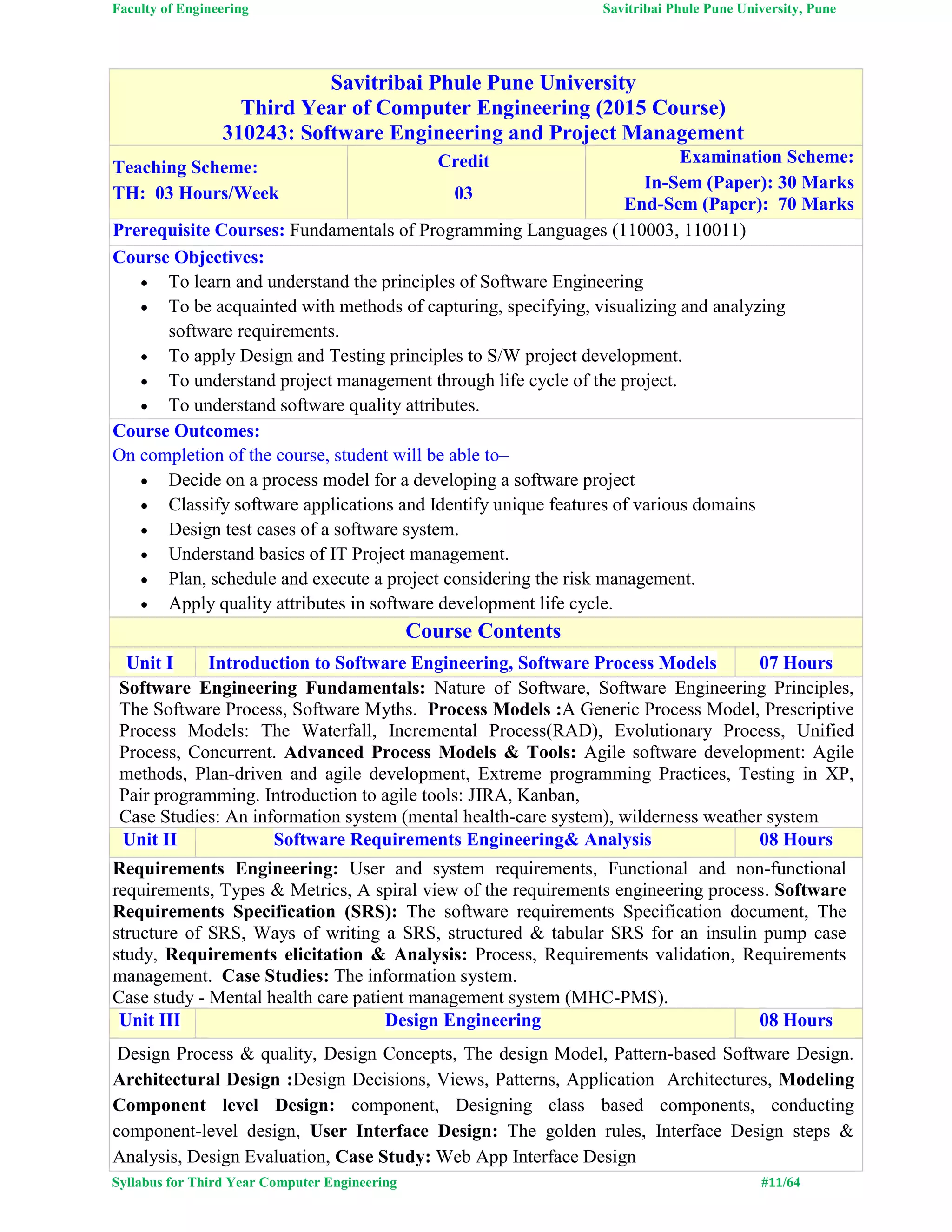Faculty of Engineering Savitribai Phule Pune University, Pune
Syllabus for Third Year Computer Engineering #11/64
Savitribai Phule Pune University
Third Year of Computer Engineering (2015 Course)
310243: Software Engineering and Project Management
Teaching Scheme:
TH: 03 Hours/Week
Credit
03
Examination Scheme:
In-Sem (Paper): 30 Marks
End-Sem (Paper): 70 Marks
Prerequisite Courses: Fundamentals of Programming Languages (110003, 110011)
Course Objectives:
 To learn and understand the principles of Software Engineering
 To be acquainted with methods of capturing, specifying, visualizing and analyzing
software requirements.
 To apply Design and Testing principles to S/W project development.
 To understand project management through life cycle of the project.
 To understand software quality attributes.
Course Outcomes:
On completion of the course, student will be able to–
 Decide on a process model for a developing a software project
 Classify software applications and Identify unique features of various domains
 Design test cases of a software system.
 Understand basics of IT Project management.
 Plan, schedule and execute a project considering the risk management.
 Apply quality attributes in software development life cycle.
Course Contents
Unit I Introduction to Software Engineering, Software Process Models 07 Hours
Software Engineering Fundamentals: Nature of Software, Software Engineering Principles,
The Software Process, Software Myths. Process Models :A Generic Process Model, Prescriptive
Process Models: The Waterfall, Incremental Process(RAD), Evolutionary Process, Unified
Process, Concurrent. Advanced Process Models & Tools: Agile software development: Agile
methods, Plan-driven and agile development, Extreme programming Practices, Testing in XP,
Pair programming. Introduction to agile tools: JIRA, Kanban,
Case Studies: An information system (mental health-care system), wilderness weather system
Unit II Software Requirements Engineering& Analysis 08 Hours
Requirements Engineering: User and system requirements, Functional and non-functional
requirements, Types & Metrics, A spiral view of the requirements engineering process. Software
Requirements Specification (SRS): The software requirements Specification document, The
structure of SRS, Ways of writing a SRS, structured & tabular SRS for an insulin pump case
study, Requirements elicitation & Analysis: Process, Requirements validation, Requirements
management. Case Studies: The information system.
Case study - Mental health care patient management system (MHC-PMS).
Unit III Design Engineering 08 Hours
Design Process & quality, Design Concepts, The design Model, Pattern-based Software Design.
Architectural Design :Design Decisions, Views, Patterns, Application Architectures, Modeling
Component level Design: component, Designing class based components, conducting
component-level design, User Interface Design: The golden rules, Interface Design steps &
Analysis, Design Evaluation, Case Study: Web App Interface Design
 