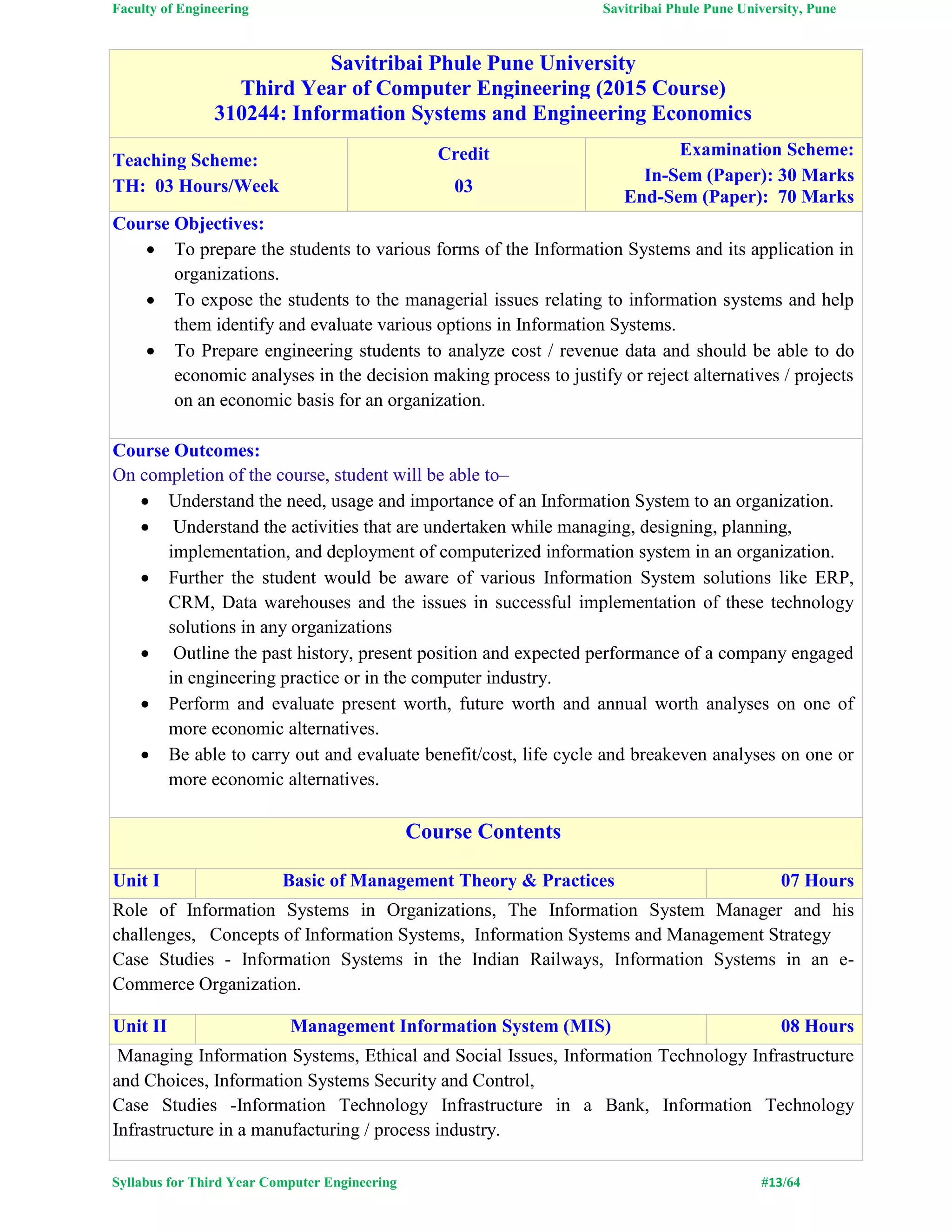 Faculty of Engineering Savitribai Phule Pune University, Pune
Syllabus for Third Year Computer Engineering #13/64
Savitribai Phule Pune University
Third Year of Computer Engineering (2015 Course)
310244: Information Systems and Engineering Economics
Teaching Scheme:
TH: 03 Hours/Week
Credit
03
Examination Scheme:
In-Sem (Paper): 30 Marks
End-Sem (Paper): 70 Marks
Course Objectives:
 To prepare the students to various forms of the Information Systems and its application in
organizations.
 To expose the students to the managerial issues relating to information systems and help
them identify and evaluate various options in Information Systems.
 To Prepare engineering students to analyze cost / revenue data and should be able to do
economic analyses in the decision making process to justify or reject alternatives / projects
on an economic basis for an organization.
Course Outcomes:
On completion of the course, student will be able to–
 Understand the need, usage and importance of an Information System to an organization.
 Understand the activities that are undertaken while managing, designing, planning,
implementation, and deployment of computerized information system in an organization.
 Further the student would be aware of various Information System solutions like ERP,
CRM, Data warehouses and the issues in successful implementation of these technology
solutions in any organizations
 Outline the past history, present position and expected performance of a company engaged
in engineering practice or in the computer industry.
 Perform and evaluate present worth, future worth and annual worth analyses on one of
more economic alternatives.
 Be able to carry out and evaluate benefit/cost, life cycle and breakeven analyses on one or
more economic alternatives.
Course Contents
Unit I Basic of Management Theory & Practices 07 Hours
Role of Information Systems in Organizations, The Information System Manager and his
challenges, Concepts of Information Systems, Information Systems and Management Strategy
Case Studies - Information Systems in the Indian Railways, Information Systems in an e-
Commerce Organization.
Unit II Management Information System (MIS) 08 Hours
Managing Information Systems, Ethical and Social Issues, Information Technology Infrastructure
and Choices, Information Systems Security and Control,
Case Studies -Information Technology Infrastructure in a Bank, Information Technology
Infrastructure in a manufacturing / process industry.
 