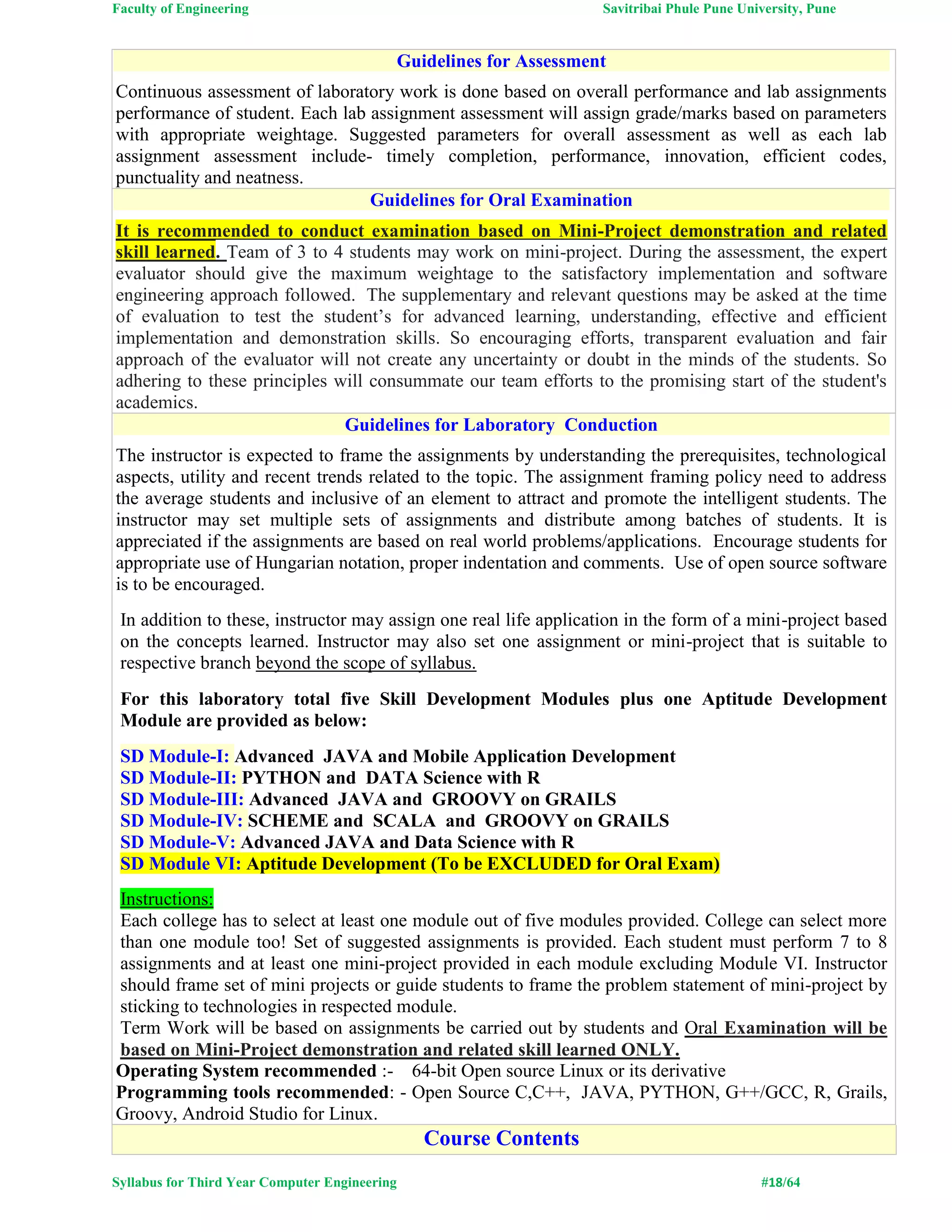 Faculty of Engineering Savitribai Phule Pune University, Pune
Syllabus for Third Year Computer Engineering #18/64
Guidelines for Assessment
Continuous assessment of laboratory work is done based on overall performance and lab assignments
performance of student. Each lab assignment assessment will assign grade/marks based on parameters
with appropriate weightage. Suggested parameters for overall assessment as well as each lab
assignment assessment include- timely completion, performance, innovation, efficient codes,
punctuality and neatness.
Guidelines for Oral Examination
It is recommended to conduct examination based on Mini-Project demonstration and related
skill learned. Team of 3 to 4 students may work on mini-project. During the assessment, the expert
evaluator should give the maximum weightage to the satisfactory implementation and software
engineering approach followed. The supplementary and relevant questions may be asked at the time
of evaluation to test the student’s for advanced learning, understanding, effective and efficient
implementation and demonstration skills. So encouraging efforts, transparent evaluation and fair
approach of the evaluator will not create any uncertainty or doubt in the minds of the students. So
adhering to these principles will consummate our team efforts to the promising start of the student's
academics.
Guidelines for Laboratory Conduction
The instructor is expected to frame the assignments by understanding the prerequisites, technological
aspects, utility and recent trends related to the topic. The assignment framing policy need to address
the average students and inclusive of an element to attract and promote the intelligent students. The
instructor may set multiple sets of assignments and distribute among batches of students. It is
appreciated if the assignments are based on real world problems/applications. Encourage students for
appropriate use of Hungarian notation, proper indentation and comments. Use of open source software
is to be encouraged.
In addition to these, instructor may assign one real life application in the form of a mini-project based
on the concepts learned. Instructor may also set one assignment or mini-project that is suitable to
respective branch beyond the scope of syllabus.
For this laboratory total five Skill Development Modules plus one Aptitude Development
Module are provided as below:
SD Module-I: Advanced JAVA and Mobile Application Development
SD Module-II: PYTHON and DATA Science with R
SD Module-III: Advanced JAVA and GROOVY on GRAILS
SD Module-IV: SCHEME and SCALA and GROOVY on GRAILS
SD Module-V: Advanced JAVA and Data Science with R
SD Module VI: Aptitude Development (To be EXCLUDED for Oral Exam)
Instructions:
Each college has to select at least one module out of five modules provided. College can select more
than one module too! Set of suggested assignments is provided. Each student must perform 7 to 8
assignments and at least one mini-project provided in each module excluding Module VI. Instructor
should frame set of mini projects or guide students to frame the problem statement of mini-project by
sticking to technologies in respected module.
Term Work will be based on assignments be carried out by students and Oral Examination will be
based on Mini-Project demonstration and related skill learned ONLY.
Operating System recommended :- 64-bit Open source Linux or its derivative
Programming tools recommended: - Open Source C,C++, JAVA, PYTHON, G++/GCC, R, Grails,
Groovy, Android Studio for Linux.
Course Contents
 