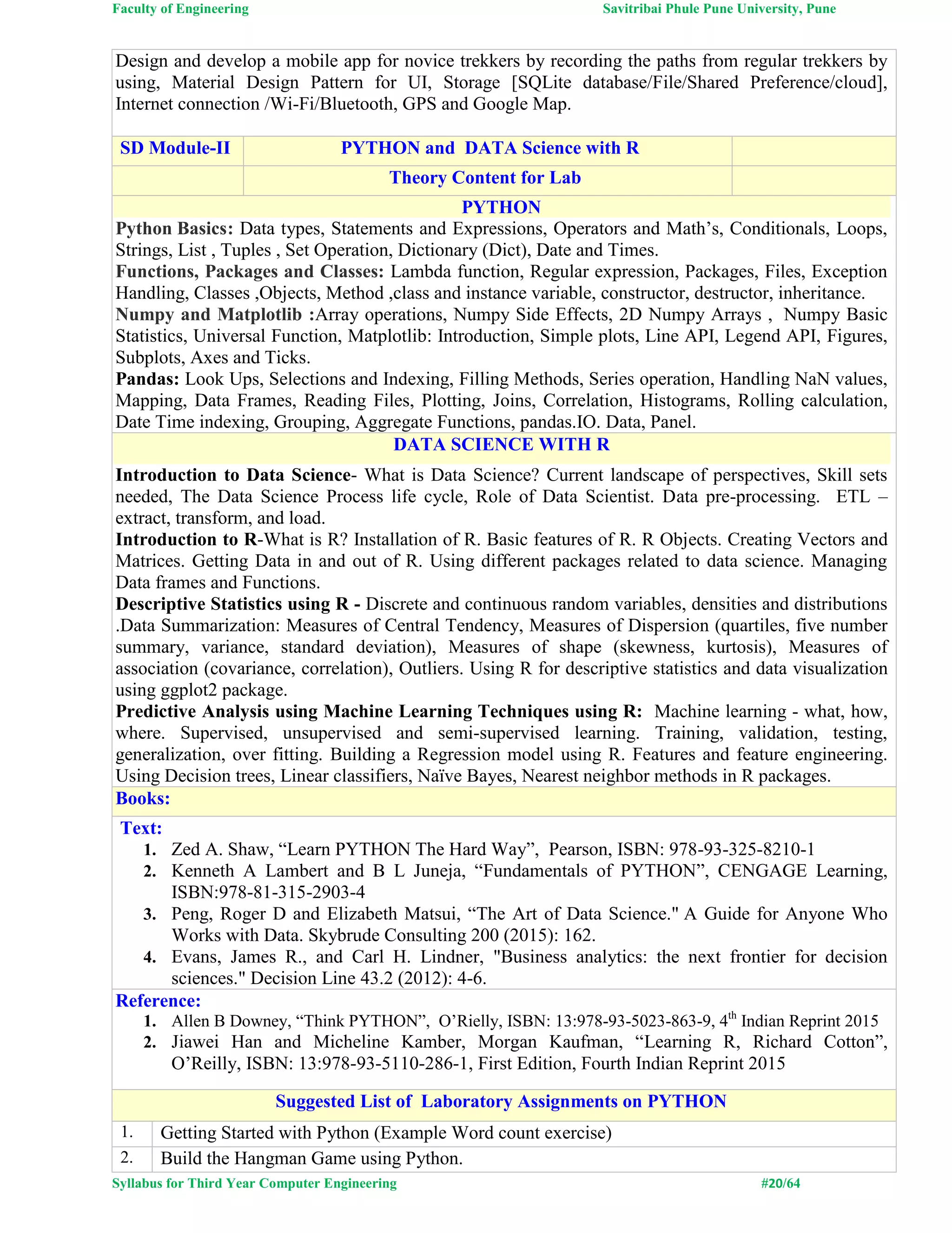 Faculty of Engineering Savitribai Phule Pune University, Pune
Syllabus for Third Year Computer Engineering #20/64
Design and develop a mobile app for novice trekkers by recording the paths from regular trekkers by
using, Material Design Pattern for UI, Storage [SQLite database/File/Shared Preference/cloud],
Internet connection /Wi-Fi/Bluetooth, GPS and Google Map.
SD Module-II PYTHON and DATA Science with R
Theory Content for Lab
PYTHON
Python Basics: Data types, Statements and Expressions, Operators and Math’s, Conditionals, Loops,
Strings, List , Tuples , Set Operation, Dictionary (Dict), Date and Times.
Functions, Packages and Classes: Lambda function, Regular expression, Packages, Files, Exception
Handling, Classes ,Objects, Method ,class and instance variable, constructor, destructor, inheritance.
Numpy and Matplotlib :Array operations, Numpy Side Effects, 2D Numpy Arrays , Numpy Basic
Statistics, Universal Function, Matplotlib: Introduction, Simple plots, Line API, Legend API, Figures,
Subplots, Axes and Ticks.
Pandas: Look Ups, Selections and Indexing, Filling Methods, Series operation, Handling NaN values,
Mapping, Data Frames, Reading Files, Plotting, Joins, Correlation, Histograms, Rolling calculation,
Date Time indexing, Grouping, Aggregate Functions, pandas.IO. Data, Panel.
DATA SCIENCE WITH R
Introduction to Data Science- What is Data Science? Current landscape of perspectives, Skill sets
needed, The Data Science Process life cycle, Role of Data Scientist. Data pre-processing. ETL –
extract, transform, and load.
Introduction to R-What is R? Installation of R. Basic features of R. R Objects. Creating Vectors and
Matrices. Getting Data in and out of R. Using different packages related to data science. Managing
Data frames and Functions.
Descriptive Statistics using R - Discrete and continuous random variables, densities and distributions
.Data Summarization: Measures of Central Tendency, Measures of Dispersion (quartiles, five number
summary, variance, standard deviation), Measures of shape (skewness, kurtosis), Measures of
association (covariance, correlation), Outliers. Using R for descriptive statistics and data visualization
using ggplot2 package.
Predictive Analysis using Machine Learning Techniques using R: Machine learning - what, how,
where. Supervised, unsupervised and semi-supervised learning. Training, validation, testing,
generalization, over fitting. Building a Regression model using R. Features and feature engineering.
Using Decision trees, Linear classifiers, Naïve Bayes, Nearest neighbor methods in R packages.
Books:
Text:
1. Zed A. Shaw, “Learn PYTHON The Hard Way”, Pearson, ISBN: 978-93-325-8210-1
2. Kenneth A Lambert and B L Juneja, “Fundamentals of PYTHON”, CENGAGE Learning,
ISBN:978-81-315-2903-4
3. Peng, Roger D and Elizabeth Matsui, “The Art of Data Science." A Guide for Anyone Who
Works with Data. Skybrude Consulting 200 (2015): 162.
4. Evans, James R., and Carl H. Lindner, "Business analytics: the next frontier for decision
sciences." Decision Line 43.2 (2012): 4-6.
Reference:
1. Allen B Downey, “Think PYTHON”, O’Rielly, ISBN: 13:978-93-5023-863-9, 4th
Indian Reprint 2015
2. Jiawei Han and Micheline Kamber, Morgan Kaufman, “Learning R, Richard Cotton”,
O’Reilly, ISBN: 13:978-93-5110-286-1, First Edition, Fourth Indian Reprint 2015
Suggested List of Laboratory Assignments on PYTHON
1. Getting Started with Python (Example Word count exercise)
2. Build the Hangman Game using Python.
 