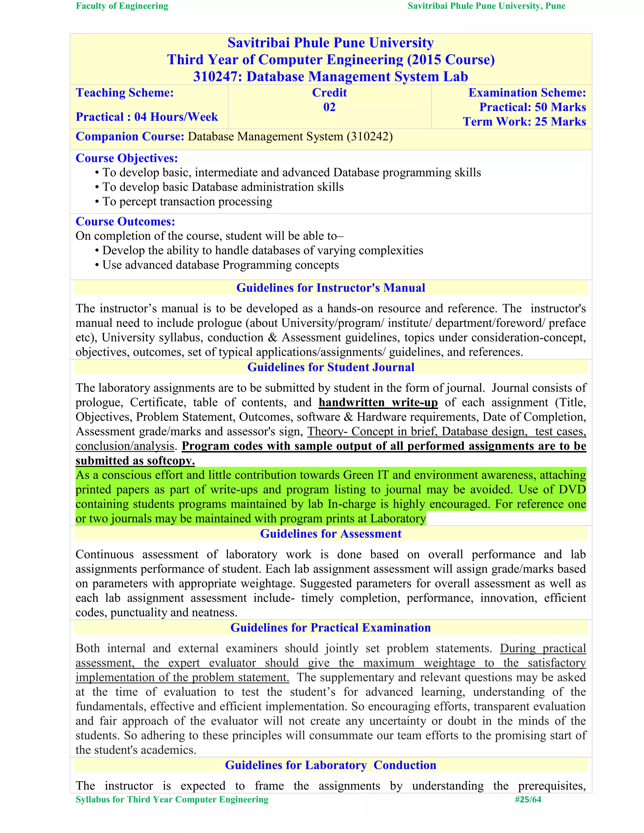 Faculty of Engineering Savitribai Phule Pune University, Pune
Syllabus for Third Year Computer Engineering #25/64
Savitribai Phule Pune University
Third Year of Computer Engineering (2015 Course)
310247: Database Management System Lab
Teaching Scheme:
Practical : 04 Hours/Week
Credit
02
Examination Scheme:
Practical: 50 Marks
Term Work: 25 Marks
Companion Course: Database Management System (310242)
Course Objectives:
• To develop basic, intermediate and advanced Database programming skills
• To develop basic Database administration skills
• To percept transaction processing
Course Outcomes:
On completion of the course, student will be able to–
• Develop the ability to handle databases of varying complexities
• Use advanced database Programming concepts
Guidelines for Instructor's Manual
The instructor’s manual is to be developed as a hands-on resource and reference. The instructor's
manual need to include prologue (about University/program/ institute/ department/foreword/ preface
etc), University syllabus, conduction & Assessment guidelines, topics under consideration-concept,
objectives, outcomes, set of typical applications/assignments/ guidelines, and references.
Guidelines for Student Journal
The laboratory assignments are to be submitted by student in the form of journal. Journal consists of
prologue, Certificate, table of contents, and handwritten write-up of each assignment (Title,
Objectives, Problem Statement, Outcomes, software & Hardware requirements, Date of Completion,
Assessment grade/marks and assessor's sign, Theory- Concept in brief, Database design, test cases,
conclusion/analysis. Program codes with sample output of all performed assignments are to be
submitted as softcopy.
As a conscious effort and little contribution towards Green IT and environment awareness, attaching
printed papers as part of write-ups and program listing to journal may be avoided. Use of DVD
containing students programs maintained by lab In-charge is highly encouraged. For reference one
or two journals may be maintained with program prints at Laboratory
Guidelines for Assessment
Continuous assessment of laboratory work is done based on overall performance and lab
assignments performance of student. Each lab assignment assessment will assign grade/marks based
on parameters with appropriate weightage. Suggested parameters for overall assessment as well as
each lab assignment assessment include- timely completion, performance, innovation, efficient
codes, punctuality and neatness.
Guidelines for Practical Examination
Both internal and external examiners should jointly set problem statements. During practical
assessment, the expert evaluator should give the maximum weightage to the satisfactory
implementation of the problem statement. The supplementary and relevant questions may be asked
at the time of evaluation to test the student’s for advanced learning, understanding of the
fundamentals, effective and efficient implementation. So encouraging efforts, transparent evaluation
and fair approach of the evaluator will not create any uncertainty or doubt in the minds of the
students. So adhering to these principles will consummate our team efforts to the promising start of
the student's academics.
Guidelines for Laboratory Conduction
The instructor is expected to frame the assignments by understanding the prerequisites,
 