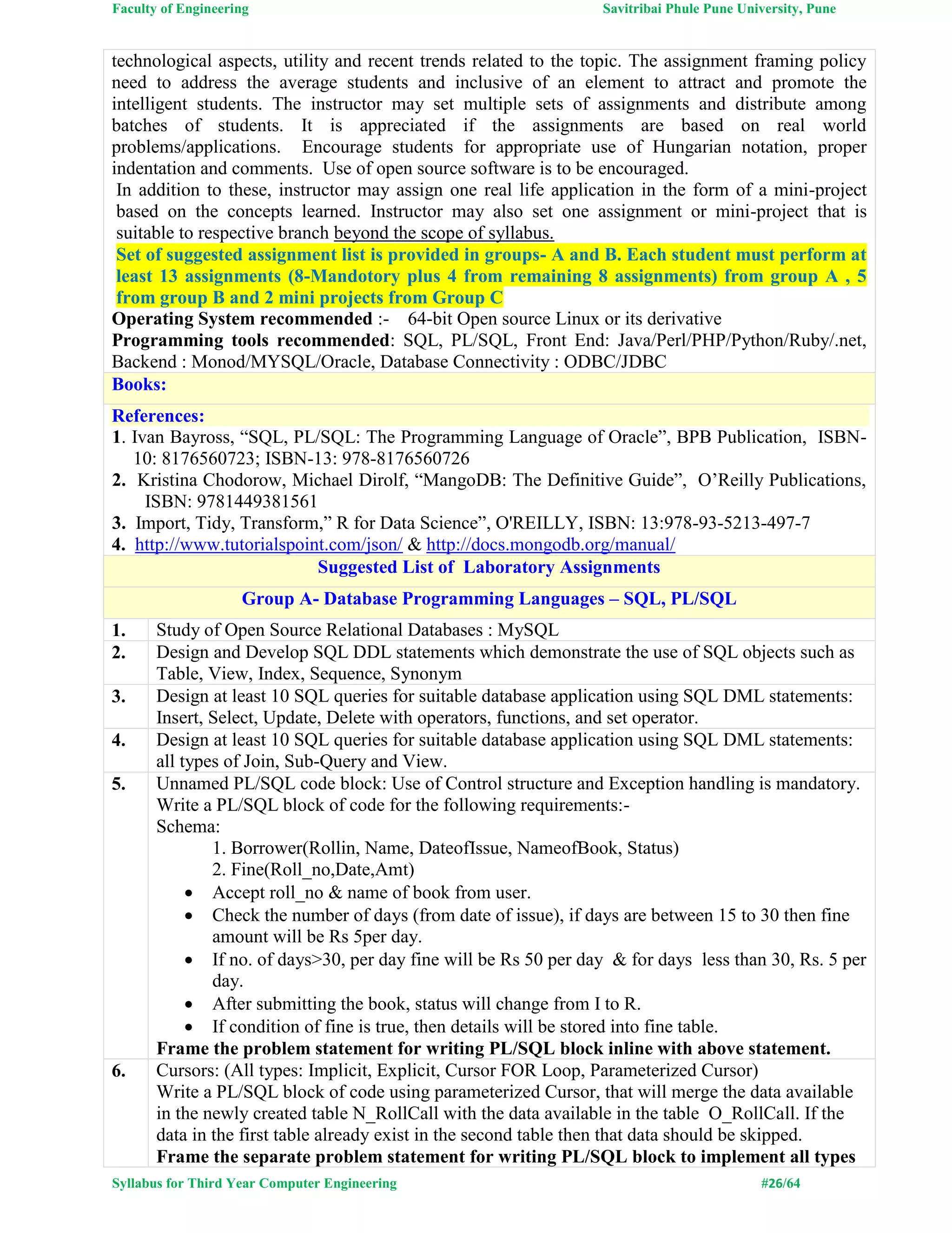 Faculty of Engineering Savitribai Phule Pune University, Pune
Syllabus for Third Year Computer Engineering #26/64
technological aspects, utility and recent trends related to the topic. The assignment framing policy
need to address the average students and inclusive of an element to attract and promote the
intelligent students. The instructor may set multiple sets of assignments and distribute among
batches of students. It is appreciated if the assignments are based on real world
problems/applications. Encourage students for appropriate use of Hungarian notation, proper
indentation and comments. Use of open source software is to be encouraged.
In addition to these, instructor may assign one real life application in the form of a mini-project
based on the concepts learned. Instructor may also set one assignment or mini-project that is
suitable to respective branch beyond the scope of syllabus.
Set of suggested assignment list is provided in groups- A and B. Each student must perform at
least 13 assignments (8-Mandotory plus 4 from remaining 8 assignments) from group A , 5
from group B and 2 mini projects from Group C
Operating System recommended :- 64-bit Open source Linux or its derivative
Programming tools recommended: SQL, PL/SQL, Front End: Java/Perl/PHP/Python/Ruby/.net,
Backend : Monod/MYSQL/Oracle, Database Connectivity : ODBC/JDBC
Books:
References:
1. Ivan Bayross, “SQL, PL/SQL: The Programming Language of Oracle”, BPB Publication, ISBN-
10: 8176560723; ISBN-13: 978-8176560726
2. Kristina Chodorow, Michael Dirolf, “MangoDB: The Definitive Guide”, O’Reilly Publications,
ISBN: 9781449381561
3. Import, Tidy, Transform,” R for Data Science”, O'REILLY, ISBN: 13:978-93-5213-497-7
4. http://www.tutorialspoint.com/json/ & http://docs.mongodb.org/manual/
Suggested List of Laboratory Assignments
Group A- Database Programming Languages – SQL, PL/SQL
1. Study of Open Source Relational Databases : MySQL
2. Design and Develop SQL DDL statements which demonstrate the use of SQL objects such as
Table, View, Index, Sequence, Synonym
3. Design at least 10 SQL queries for suitable database application using SQL DML statements:
Insert, Select, Update, Delete with operators, functions, and set operator.
4. Design at least 10 SQL queries for suitable database application using SQL DML statements:
all types of Join, Sub-Query and View.
5. Unnamed PL/SQL code block: Use of Control structure and Exception handling is mandatory.
Write a PL/SQL block of code for the following requirements:-
Schema:
1. Borrower(Rollin, Name, DateofIssue, NameofBook, Status)
2. Fine(Roll_no,Date,Amt)
 Accept roll_no & name of book from user.
 Check the number of days (from date of issue), if days are between 15 to 30 then fine
amount will be Rs 5per day.
 If no. of days>30, per day fine will be Rs 50 per day & for days less than 30, Rs. 5 per
day.
 After submitting the book, status will change from I to R.
 If condition of fine is true, then details will be stored into fine table.
Frame the problem statement for writing PL/SQL block inline with above statement.
6. Cursors: (All types: Implicit, Explicit, Cursor FOR Loop, Parameterized Cursor)
Write a PL/SQL block of code using parameterized Cursor, that will merge the data available
in the newly created table N_RollCall with the data available in the table O_RollCall. If the
data in the first table already exist in the second table then that data should be skipped.
Frame the separate problem statement for writing PL/SQL block to implement all types
 