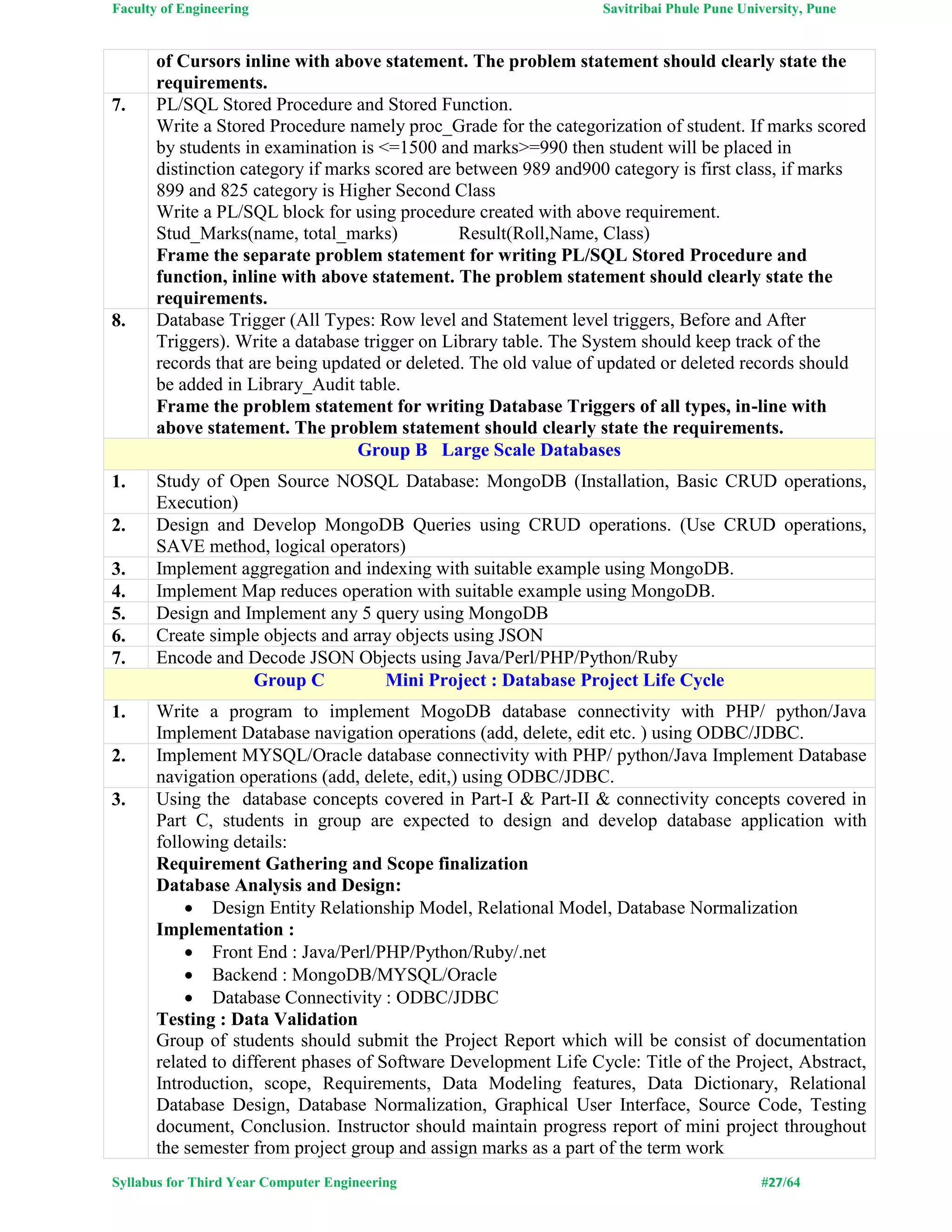 Faculty of Engineering Savitribai Phule Pune University, Pune
Syllabus for Third Year Computer Engineering #27/64
of Cursors inline with above statement. The problem statement should clearly state the
requirements.
7. PL/SQL Stored Procedure and Stored Function.
Write a Stored Procedure namely proc_Grade for the categorization of student. If marks scored
by students in examination is <=1500 and marks>=990 then student will be placed in
distinction category if marks scored are between 989 and900 category is first class, if marks
899 and 825 category is Higher Second Class
Write a PL/SQL block for using procedure created with above requirement.
Stud_Marks(name, total_marks) Result(Roll,Name, Class)
Frame the separate problem statement for writing PL/SQL Stored Procedure and
function, inline with above statement. The problem statement should clearly state the
requirements.
8. Database Trigger (All Types: Row level and Statement level triggers, Before and After
Triggers). Write a database trigger on Library table. The System should keep track of the
records that are being updated or deleted. The old value of updated or deleted records should
be added in Library_Audit table.
Frame the problem statement for writing Database Triggers of all types, in-line with
above statement. The problem statement should clearly state the requirements.
Group B Large Scale Databases
1. Study of Open Source NOSQL Database: MongoDB (Installation, Basic CRUD operations,
Execution)
2. Design and Develop MongoDB Queries using CRUD operations. (Use CRUD operations,
SAVE method, logical operators)
3. Implement aggregation and indexing with suitable example using MongoDB.
4. Implement Map reduces operation with suitable example using MongoDB.
5. Design and Implement any 5 query using MongoDB
6. Create simple objects and array objects using JSON
7. Encode and Decode JSON Objects using Java/Perl/PHP/Python/Ruby
Group C Mini Project : Database Project Life Cycle
1. Write a program to implement MogoDB database connectivity with PHP/ python/Java
Implement Database navigation operations (add, delete, edit etc. ) using ODBC/JDBC.
2. Implement MYSQL/Oracle database connectivity with PHP/ python/Java Implement Database
navigation operations (add, delete, edit,) using ODBC/JDBC.
3. Using the database concepts covered in Part-I & Part-II & connectivity concepts covered in
Part C, students in group are expected to design and develop database application with
following details:
Requirement Gathering and Scope finalization
Database Analysis and Design:
 Design Entity Relationship Model, Relational Model, Database Normalization
Implementation :
 Front End : Java/Perl/PHP/Python/Ruby/.net
 Backend : MongoDB/MYSQL/Oracle
 Database Connectivity : ODBC/JDBC
Testing : Data Validation
Group of students should submit the Project Report which will be consist of documentation
related to different phases of Software Development Life Cycle: Title of the Project, Abstract,
Introduction, scope, Requirements, Data Modeling features, Data Dictionary, Relational
Database Design, Database Normalization, Graphical User Interface, Source Code, Testing
document, Conclusion. Instructor should maintain progress report of mini project throughout
the semester from project group and assign marks as a part of the term work
 