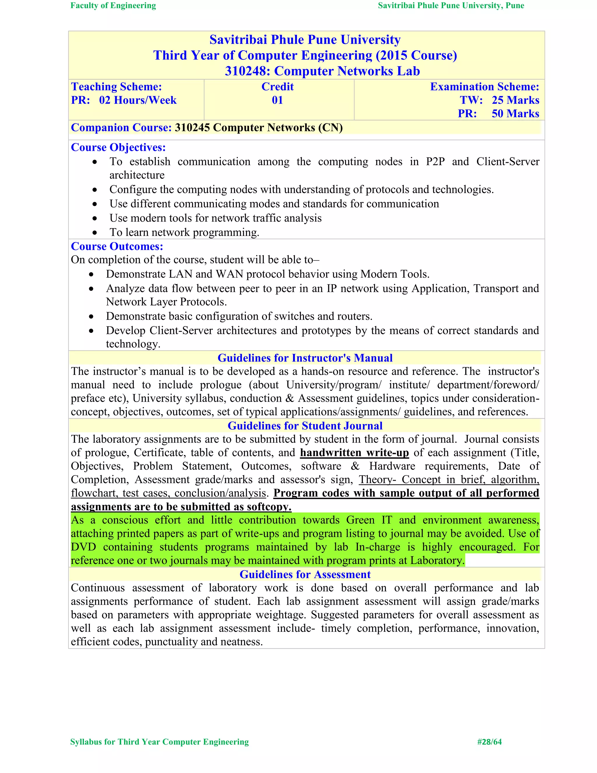 Faculty of Engineering Savitribai Phule Pune University, Pune
Syllabus for Third Year Computer Engineering #28/64
Savitribai Phule Pune University
Third Year of Computer Engineering (2015 Course)
310248: Computer Networks Lab
Teaching Scheme:
PR: 02 Hours/Week
Credit
01
Examination Scheme:
TW: 25 Marks
PR: 50 Marks
Companion Course: 310245 Computer Networks (CN)
Course Objectives:
 To establish communication among the computing nodes in P2P and Client-Server
architecture
 Configure the computing nodes with understanding of protocols and technologies.
 Use different communicating modes and standards for communication
 Use modern tools for network traffic analysis
 To learn network programming.
Course Outcomes:
On completion of the course, student will be able to–
 Demonstrate LAN and WAN protocol behavior using Modern Tools.
 Analyze data flow between peer to peer in an IP network using Application, Transport and
Network Layer Protocols.
 Demonstrate basic configuration of switches and routers.
 Develop Client-Server architectures and prototypes by the means of correct standards and
technology.
Guidelines for Instructor's Manual
The instructor’s manual is to be developed as a hands-on resource and reference. The instructor's
manual need to include prologue (about University/program/ institute/ department/foreword/
preface etc), University syllabus, conduction & Assessment guidelines, topics under consideration-
concept, objectives, outcomes, set of typical applications/assignments/ guidelines, and references.
Guidelines for Student Journal
The laboratory assignments are to be submitted by student in the form of journal. Journal consists
of prologue, Certificate, table of contents, and handwritten write-up of each assignment (Title,
Objectives, Problem Statement, Outcomes, software & Hardware requirements, Date of
Completion, Assessment grade/marks and assessor's sign, Theory- Concept in brief, algorithm,
flowchart, test cases, conclusion/analysis. Program codes with sample output of all performed
assignments are to be submitted as softcopy.
As a conscious effort and little contribution towards Green IT and environment awareness,
attaching printed papers as part of write-ups and program listing to journal may be avoided. Use of
DVD containing students programs maintained by lab In-charge is highly encouraged. For
reference one or two journals may be maintained with program prints at Laboratory.
Guidelines for Assessment
Continuous assessment of laboratory work is done based on overall performance and lab
assignments performance of student. Each lab assignment assessment will assign grade/marks
based on parameters with appropriate weightage. Suggested parameters for overall assessment as
well as each lab assignment assessment include- timely completion, performance, innovation,
efficient codes, punctuality and neatness.
 