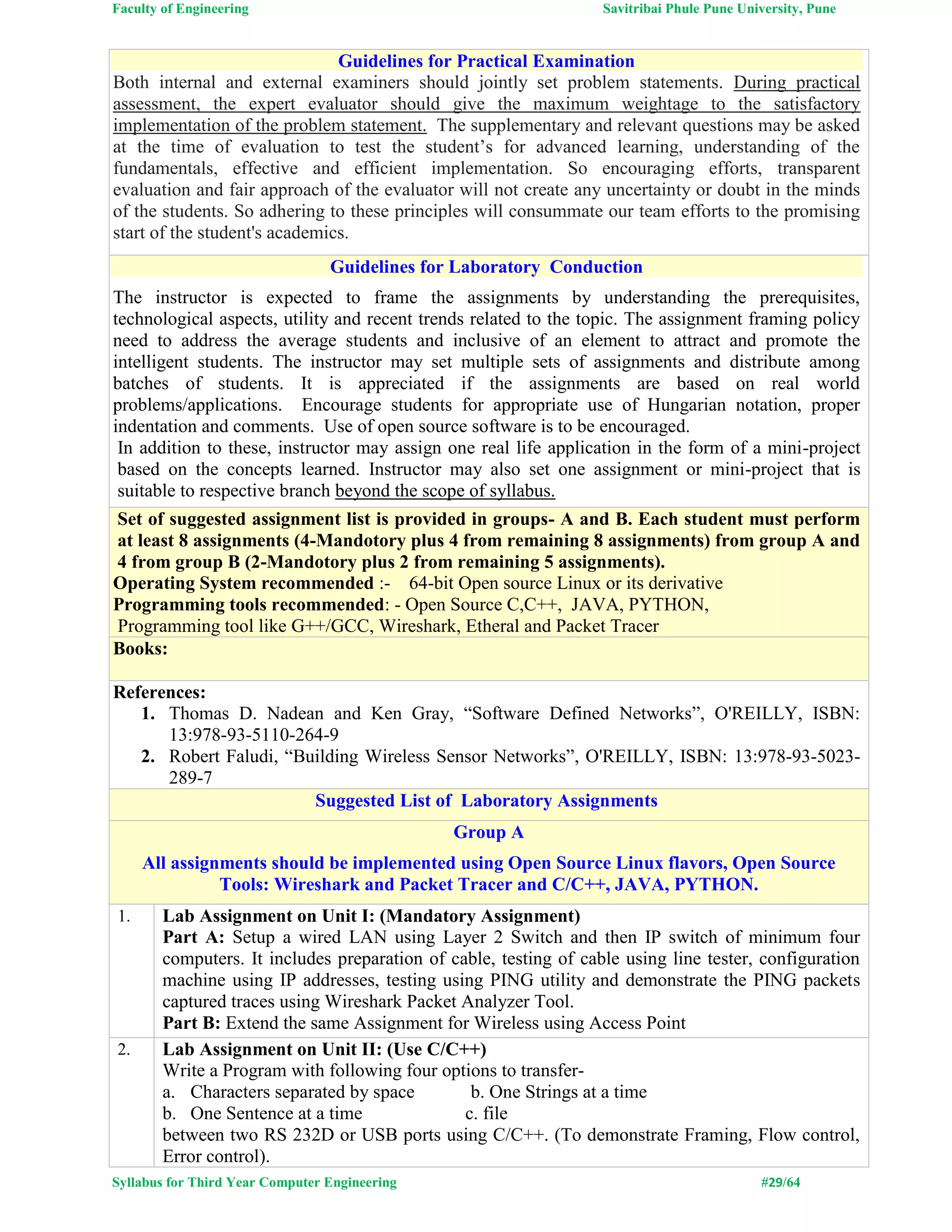 Faculty of Engineering Savitribai Phule Pune University, Pune
Syllabus for Third Year Computer Engineering #29/64
Guidelines for Practical Examination
Both internal and external examiners should jointly set problem statements. During practical
assessment, the expert evaluator should give the maximum weightage to the satisfactory
implementation of the problem statement. The supplementary and relevant questions may be asked
at the time of evaluation to test the student’s for advanced learning, understanding of the
fundamentals, effective and efficient implementation. So encouraging efforts, transparent
evaluation and fair approach of the evaluator will not create any uncertainty or doubt in the minds
of the students. So adhering to these principles will consummate our team efforts to the promising
start of the student's academics.
Guidelines for Laboratory Conduction
The instructor is expected to frame the assignments by understanding the prerequisites,
technological aspects, utility and recent trends related to the topic. The assignment framing policy
need to address the average students and inclusive of an element to attract and promote the
intelligent students. The instructor may set multiple sets of assignments and distribute among
batches of students. It is appreciated if the assignments are based on real world
problems/applications. Encourage students for appropriate use of Hungarian notation, proper
indentation and comments. Use of open source software is to be encouraged.
In addition to these, instructor may assign one real life application in the form of a mini-project
based on the concepts learned. Instructor may also set one assignment or mini-project that is
suitable to respective branch beyond the scope of syllabus.
Set of suggested assignment list is provided in groups- A and B. Each student must perform
at least 8 assignments (4-Mandotory plus 4 from remaining 8 assignments) from group A and
4 from group B (2-Mandotory plus 2 from remaining 5 assignments).
Operating System recommended :- 64-bit Open source Linux or its derivative
Programming tools recommended: - Open Source C,C++, JAVA, PYTHON,
Programming tool like G++/GCC, Wireshark, Etheral and Packet Tracer
Books:
References:
1. Thomas D. Nadean and Ken Gray, “Software Defined Networks”, O'REILLY, ISBN:
13:978-93-5110-264-9
2. Robert Faludi, “Building Wireless Sensor Networks”, O'REILLY, ISBN: 13:978-93-5023-
289-7
Suggested List of Laboratory Assignments
Group A
All assignments should be implemented using Open Source Linux flavors, Open Source
Tools: Wireshark and Packet Tracer and C/C++, JAVA, PYTHON.
1. Lab Assignment on Unit I: (Mandatory Assignment)
Part A: Setup a wired LAN using Layer 2 Switch and then IP switch of minimum four
computers. It includes preparation of cable, testing of cable using line tester, configuration
machine using IP addresses, testing using PING utility and demonstrate the PING packets
captured traces using Wireshark Packet Analyzer Tool.
Part B: Extend the same Assignment for Wireless using Access Point
2. Lab Assignment on Unit II: (Use C/C++)
Write a Program with following four options to transfer-
a. Characters separated by space b. One Strings at a time
b. One Sentence at a time c. file
between two RS 232D or USB ports using C/C++. (To demonstrate Framing, Flow control,
Error control).
 