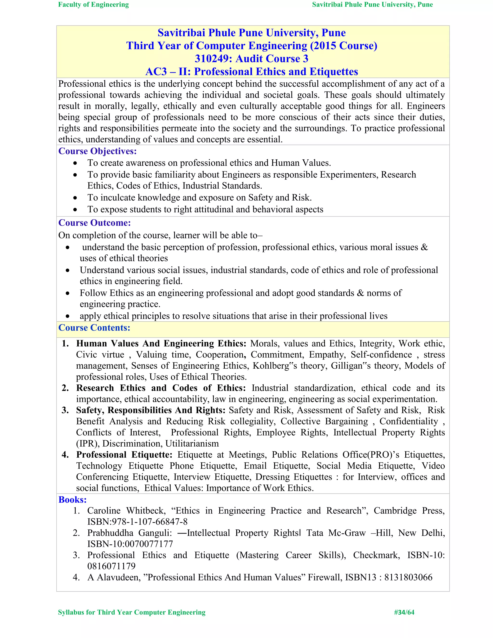 Faculty of Engineering Savitribai Phule Pune University, Pune
Syllabus for Third Year Computer Engineering #34/64
Savitribai Phule Pune University, Pune
Third Year of Computer Engineering (2015 Course)
310249: Audit Course 3
AC3 – II: Professional Ethics and Etiquettes
Professional ethics is the underlying concept behind the successful accomplishment of any act of a
professional towards achieving the individual and societal goals. These goals should ultimately
result in morally, legally, ethically and even culturally acceptable good things for all. Engineers
being special group of professionals need to be more conscious of their acts since their duties,
rights and responsibilities permeate into the society and the surroundings. To practice professional
ethics, understanding of values and concepts are essential.
Course Objectives:
 To create awareness on professional ethics and Human Values.
 To provide basic familiarity about Engineers as responsible Experimenters, Research
Ethics, Codes of Ethics, Industrial Standards.
 To inculcate knowledge and exposure on Safety and Risk.
 To expose students to right attitudinal and behavioral aspects
Course Outcome:
On completion of the course, learner will be able to–
 understand the basic perception of profession, professional ethics, various moral issues &
uses of ethical theories
 Understand various social issues, industrial standards, code of ethics and role of professional
ethics in engineering field.
 Follow Ethics as an engineering professional and adopt good standards & norms of
engineering practice.
 apply ethical principles to resolve situations that arise in their professional lives
Course Contents:
1. Human Values And Engineering Ethics: Morals, values and Ethics, Integrity, Work ethic,
Civic virtue , Valuing time, Cooperation, Commitment, Empathy, Self-confidence , stress
management, Senses of Engineering Ethics, Kohlberg‟s theory, Gilligan‟s theory, Models of
professional roles, Uses of Ethical Theories.
2. Research Ethics and Codes of Ethics: Industrial standardization, ethical code and its
importance, ethical accountability, law in engineering, engineering as social experimentation.
3. Safety, Responsibilities And Rights: Safety and Risk, Assessment of Safety and Risk, Risk
Benefit Analysis and Reducing Risk collegiality, Collective Bargaining , Confidentiality ,
Conflicts of Interest, Professional Rights, Employee Rights, Intellectual Property Rights
(IPR), Discrimination, Utilitarianism
4. Professional Etiquette: Etiquette at Meetings, Public Relations Office(PRO)’s Etiquettes,
Technology Etiquette Phone Etiquette, Email Etiquette, Social Media Etiquette, Video
Conferencing Etiquette, Interview Etiquette, Dressing Etiquettes : for Interview, offices and
social functions, Ethical Values: Importance of Work Ethics.
Books:
1. Caroline Whitbeck, “Ethics in Engineering Practice and Research”, Cambridge Press,
ISBN:978-1-107-66847-8
2. Prabhuddha Ganguli: ―Intellectual Property Rights‖ Tata Mc-Graw –Hill, New Delhi,
ISBN-10:0070077177
3. Professional Ethics and Etiquette (Mastering Career Skills), Checkmark, ISBN-10:
0816071179
4. A Alavudeen, ”Professional Ethics And Human Values” Firewall, ISBN13 : 8131803066
 