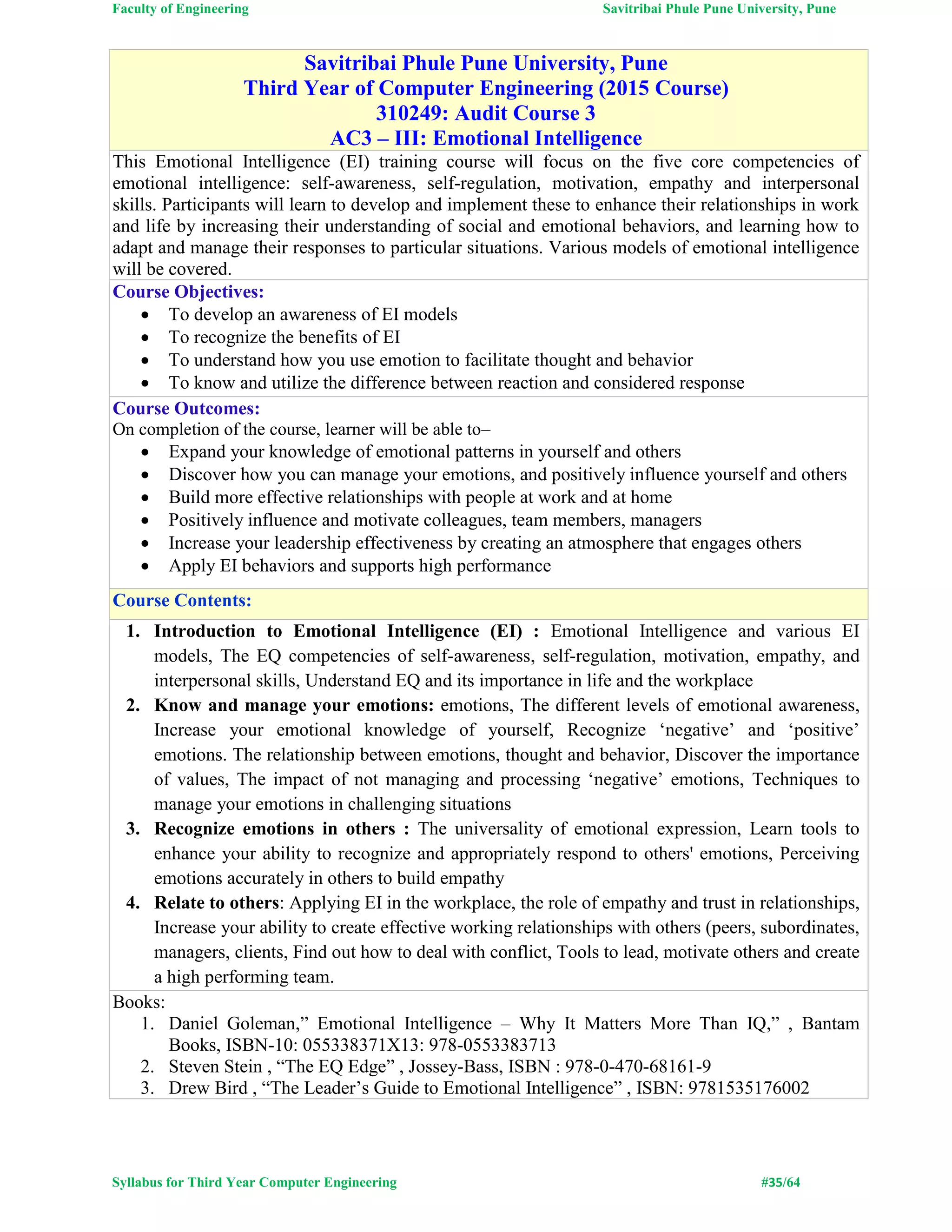 Faculty of Engineering Savitribai Phule Pune University, Pune
Syllabus for Third Year Computer Engineering #35/64
Savitribai Phule Pune University, Pune
Third Year of Computer Engineering (2015 Course)
310249: Audit Course 3
AC3 – III: Emotional Intelligence
This Emotional Intelligence (EI) training course will focus on the five core competencies of
emotional intelligence: self-awareness, self-regulation, motivation, empathy and interpersonal
skills. Participants will learn to develop and implement these to enhance their relationships in work
and life by increasing their understanding of social and emotional behaviors, and learning how to
adapt and manage their responses to particular situations. Various models of emotional intelligence
will be covered.
Course Objectives:
 To develop an awareness of EI models
 To recognize the benefits of EI
 To understand how you use emotion to facilitate thought and behavior
 To know and utilize the difference between reaction and considered response
Course Outcomes:
On completion of the course, learner will be able to–
 Expand your knowledge of emotional patterns in yourself and others
 Discover how you can manage your emotions, and positively influence yourself and others
 Build more effective relationships with people at work and at home
 Positively influence and motivate colleagues, team members, managers
 Increase your leadership effectiveness by creating an atmosphere that engages others
 Apply EI behaviors and supports high performance
Course Contents:
1. Introduction to Emotional Intelligence (EI) : Emotional Intelligence and various EI
models, The EQ competencies of self-awareness, self-regulation, motivation, empathy, and
interpersonal skills, Understand EQ and its importance in life and the workplace
2. Know and manage your emotions: emotions, The different levels of emotional awareness,
Increase your emotional knowledge of yourself, Recognize ‘negative’ and ‘positive’
emotions. The relationship between emotions, thought and behavior, Discover the importance
of values, The impact of not managing and processing ‘negative’ emotions, Techniques to
manage your emotions in challenging situations
3. Recognize emotions in others : The universality of emotional expression, Learn tools to
enhance your ability to recognize and appropriately respond to others' emotions, Perceiving
emotions accurately in others to build empathy
4. Relate to others: Applying EI in the workplace, the role of empathy and trust in relationships,
Increase your ability to create effective working relationships with others (peers, subordinates,
managers, clients, Find out how to deal with conflict, Tools to lead, motivate others and create
a high performing team.
Books:
1. Daniel Goleman,” Emotional Intelligence – Why It Matters More Than IQ,” , Bantam
Books, ISBN-10: 055338371X13: 978-0553383713
2. Steven Stein , “The EQ Edge” , Jossey-Bass, ISBN : 978-0-470-68161-9
3. Drew Bird , “The Leader’s Guide to Emotional Intelligence” , ISBN: 9781535176002
 