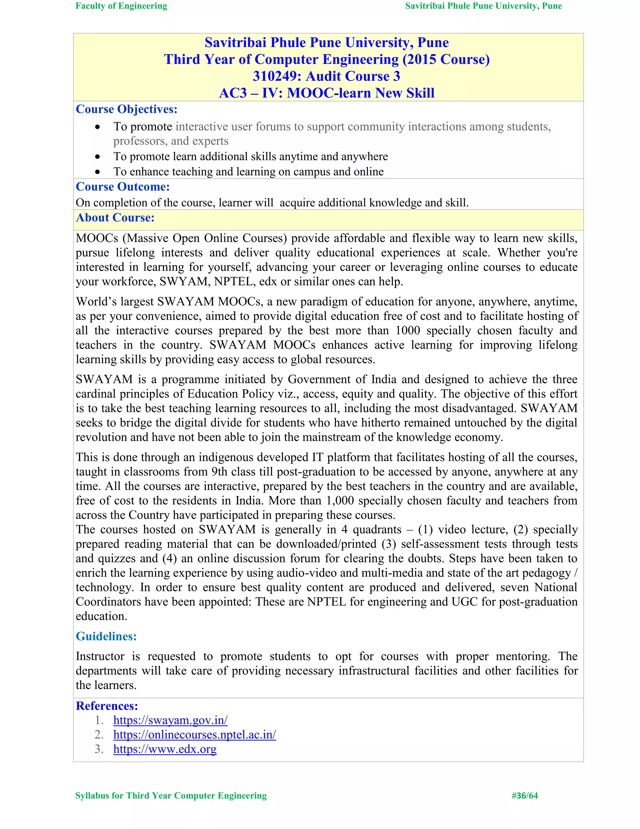 Faculty of Engineering Savitribai Phule Pune University, Pune
Syllabus for Third Year Computer Engineering #36/64
Savitribai Phule Pune University, Pune
Third Year of Computer Engineering (2015 Course)
310249: Audit Course 3
AC3 – IV: MOOC-learn New Skill
Course Objectives:
 To promote interactive user forums to support community interactions among students,
professors, and experts
 To promote learn additional skills anytime and anywhere
 To enhance teaching and learning on campus and online
Course Outcome:
On completion of the course, learner will acquire additional knowledge and skill.
About Course:
MOOCs (Massive Open Online Courses) provide affordable and flexible way to learn new skills,
pursue lifelong interests and deliver quality educational experiences at scale. Whether you're
interested in learning for yourself, advancing your career or leveraging online courses to educate
your workforce, SWYAM, NPTEL, edx or similar ones can help.
World’s largest SWAYAM MOOCs, a new paradigm of education for anyone, anywhere, anytime,
as per your convenience, aimed to provide digital education free of cost and to facilitate hosting of
all the interactive courses prepared by the best more than 1000 specially chosen faculty and
teachers in the country. SWAYAM MOOCs enhances active learning for improving lifelong
learning skills by providing easy access to global resources.
SWAYAM is a programme initiated by Government of India and designed to achieve the three
cardinal principles of Education Policy viz., access, equity and quality. The objective of this effort
is to take the best teaching learning resources to all, including the most disadvantaged. SWAYAM
seeks to bridge the digital divide for students who have hitherto remained untouched by the digital
revolution and have not been able to join the mainstream of the knowledge economy.
This is done through an indigenous developed IT platform that facilitates hosting of all the courses,
taught in classrooms from 9th class till post-graduation to be accessed by anyone, anywhere at any
time. All the courses are interactive, prepared by the best teachers in the country and are available,
free of cost to the residents in India. More than 1,000 specially chosen faculty and teachers from
across the Country have participated in preparing these courses.
The courses hosted on SWAYAM is generally in 4 quadrants – (1) video lecture, (2) specially
prepared reading material that can be downloaded/printed (3) self-assessment tests through tests
and quizzes and (4) an online discussion forum for clearing the doubts. Steps have been taken to
enrich the learning experience by using audio-video and multi-media and state of the art pedagogy /
technology. In order to ensure best quality content are produced and delivered, seven National
Coordinators have been appointed: These are NPTEL for engineering and UGC for post-graduation
education.
Guidelines:
Instructor is requested to promote students to opt for courses with proper mentoring. The
departments will take care of providing necessary infrastructural facilities and other facilities for
the learners.
References:
1. https://swayam.gov.in/
2. https://onlinecourses.nptel.ac.in/
3. https://www.edx.org
 