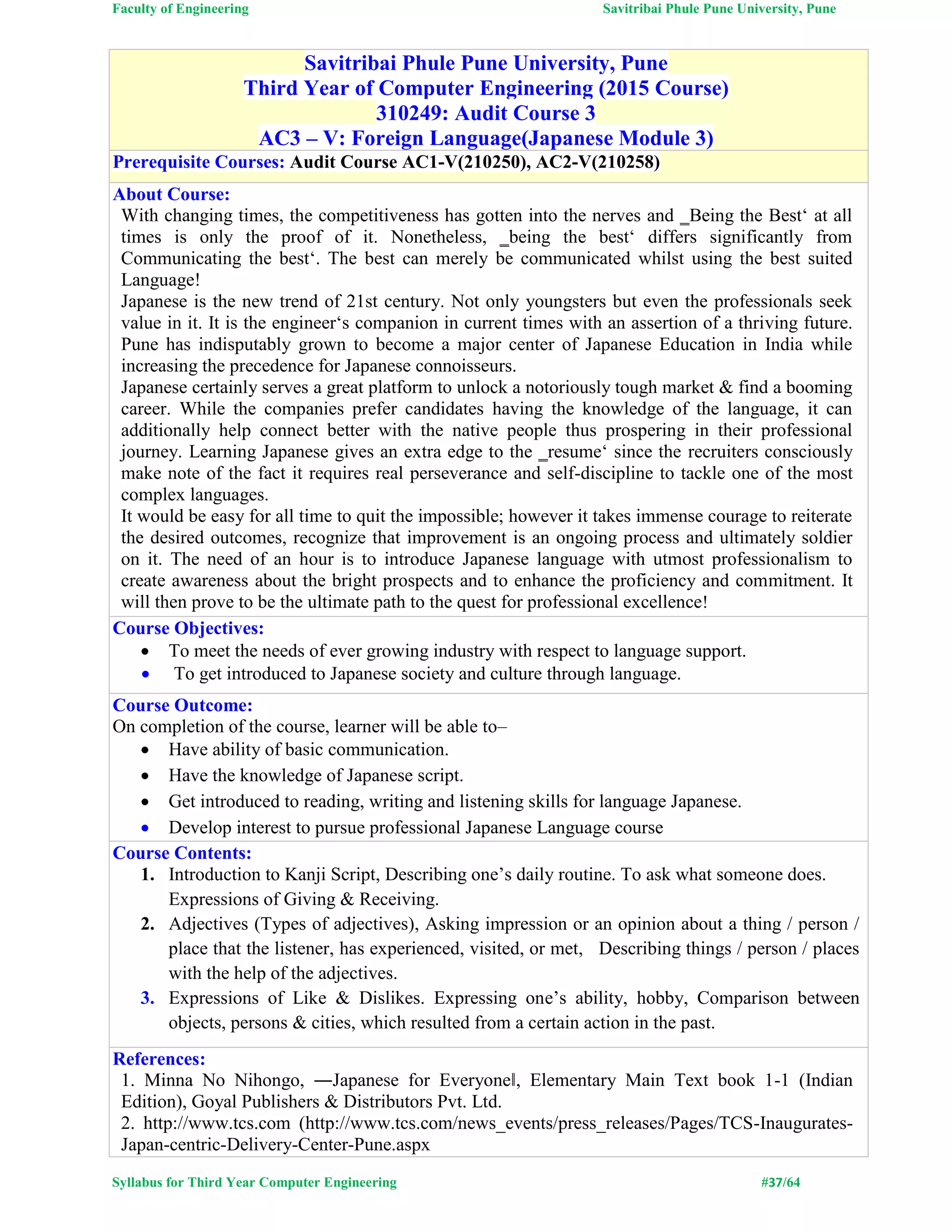 Faculty of Engineering Savitribai Phule Pune University, Pune
Syllabus for Third Year Computer Engineering #37/64
Savitribai Phule Pune University, Pune
Third Year of Computer Engineering (2015 Course)
310249: Audit Course 3
AC3 – V: Foreign Language(Japanese Module 3)
Prerequisite Courses: Audit Course AC1-V(210250), AC2-V(210258)
About Course:
With changing times, the competitiveness has gotten into the nerves and ‗Being the Best‘ at all
times is only the proof of it. Nonetheless, ‗being the best‘ differs significantly from
Communicating the best‘. The best can merely be communicated whilst using the best suited
Language!
Japanese is the new trend of 21st century. Not only youngsters but even the professionals seek
value in it. It is the engineer‘s companion in current times with an assertion of a thriving future.
Pune has indisputably grown to become a major center of Japanese Education in India while
increasing the precedence for Japanese connoisseurs.
Japanese certainly serves a great platform to unlock a notoriously tough market & find a booming
career. While the companies prefer candidates having the knowledge of the language, it can
additionally help connect better with the native people thus prospering in their professional
journey. Learning Japanese gives an extra edge to the ‗resume‘ since the recruiters consciously
make note of the fact it requires real perseverance and self-discipline to tackle one of the most
complex languages.
It would be easy for all time to quit the impossible; however it takes immense courage to reiterate
the desired outcomes, recognize that improvement is an ongoing process and ultimately soldier
on it. The need of an hour is to introduce Japanese language with utmost professionalism to
create awareness about the bright prospects and to enhance the proficiency and commitment. It
will then prove to be the ultimate path to the quest for professional excellence!
Course Objectives:
 To meet the needs of ever growing industry with respect to language support.
 To get introduced to Japanese society and culture through language.
Course Outcome:
On completion of the course, learner will be able to–
 Have ability of basic communication.
 Have the knowledge of Japanese script.
 Get introduced to reading, writing and listening skills for language Japanese.
 Develop interest to pursue professional Japanese Language course
Course Contents:
1. Introduction to Kanji Script, Describing one’s daily routine. To ask what someone does.
Expressions of Giving & Receiving.
2. Adjectives (Types of adjectives), Asking impression or an opinion about a thing / person /
place that the listener, has experienced, visited, or met, Describing things / person / places
with the help of the adjectives.
3. Expressions of Like & Dislikes. Expressing one’s ability, hobby, Comparison between
objects, persons & cities, which resulted from a certain action in the past.
References:
1. Minna No Nihongo, ―Japanese for Everyone‖, Elementary Main Text book 1-1 (Indian
Edition), Goyal Publishers & Distributors Pvt. Ltd.
2. http://www.tcs.com (http://www.tcs.com/news_events/press_releases/Pages/TCS-Inaugurates-
Japan-centric-Delivery-Center-Pune.aspx
 