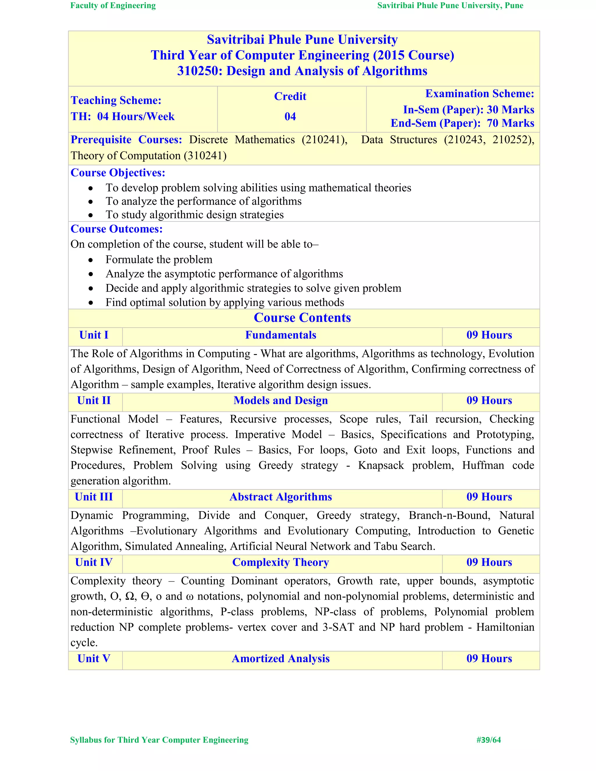 Faculty of Engineering Savitribai Phule Pune University, Pune
Syllabus for Third Year Computer Engineering #39/64
Savitribai Phule Pune University
Third Year of Computer Engineering (2015 Course)
310250: Design and Analysis of Algorithms
Teaching Scheme:
TH: 04 Hours/Week
Credit
04
Examination Scheme:
In-Sem (Paper): 30 Marks
End-Sem (Paper): 70 Marks
Prerequisite Courses: Discrete Mathematics (210241), Data Structures (210243, 210252),
Theory of Computation (310241)
Course Objectives:
 To develop problem solving abilities using mathematical theories
 To analyze the performance of algorithms
 To study algorithmic design strategies
Course Outcomes:
On completion of the course, student will be able to–
 Formulate the problem
 Analyze the asymptotic performance of algorithms
 Decide and apply algorithmic strategies to solve given problem
 Find optimal solution by applying various methods
Course Contents
Unit I Fundamentals 09 Hours
The Role of Algorithms in Computing - What are algorithms, Algorithms as technology, Evolution
of Algorithms, Design of Algorithm, Need of Correctness of Algorithm, Confirming correctness of
Algorithm – sample examples, Iterative algorithm design issues.
Unit II Models and Design 09 Hours
Functional Model – Features, Recursive processes, Scope rules, Tail recursion, Checking
correctness of Iterative process. Imperative Model – Basics, Specifications and Prototyping,
Stepwise Refinement, Proof Rules – Basics, For loops, Goto and Exit loops, Functions and
Procedures, Problem Solving using Greedy strategy - Knapsack problem, Huffman code
generation algorithm.
Unit III Abstract Algorithms 09 Hours
Dynamic Programming, Divide and Conquer, Greedy strategy, Branch-n-Bound, Natural
Algorithms –Evolutionary Algorithms and Evolutionary Computing, Introduction to Genetic
Algorithm, Simulated Annealing, Artificial Neural Network and Tabu Search.
Unit IV Complexity Theory 09 Hours
Complexity theory – Counting Dominant operators, Growth rate, upper bounds, asymptotic
growth, O, Ω, Ɵ, o and ω notations, polynomial and non-polynomial problems, deterministic and
non-deterministic algorithms, P-class problems, NP-class of problems, Polynomial problem
reduction NP complete problems- vertex cover and 3-SAT and NP hard problem - Hamiltonian
cycle.
Unit V Amortized Analysis 09 Hours
 