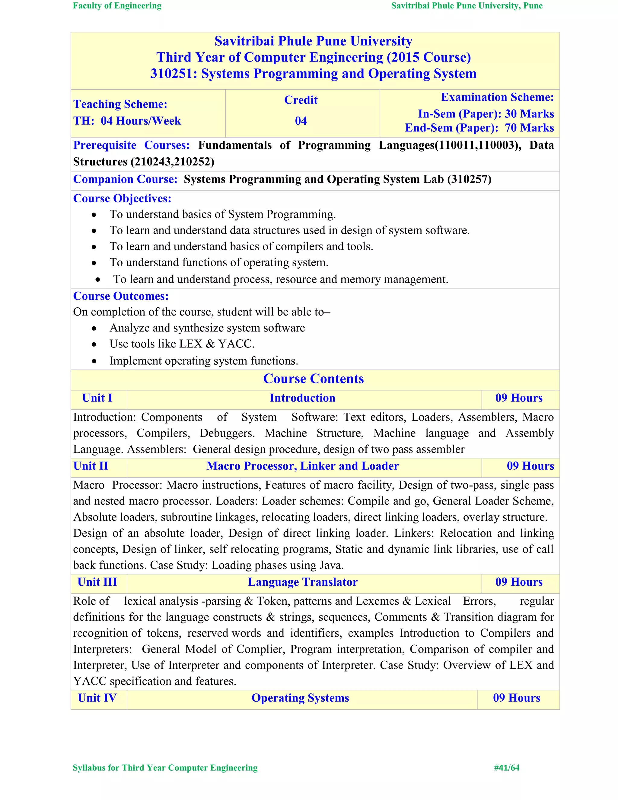 Faculty of Engineering Savitribai Phule Pune University, Pune
Syllabus for Third Year Computer Engineering #41/64
Savitribai Phule Pune University
Third Year of Computer Engineering (2015 Course)
310251: Systems Programming and Operating System
Teaching Scheme:
TH: 04 Hours/Week
Credit
04
Examination Scheme:
In-Sem (Paper): 30 Marks
End-Sem (Paper): 70 Marks
Prerequisite Courses: Fundamentals of Programming Languages(110011,110003), Data
Structures (210243,210252)
Companion Course: Systems Programming and Operating System Lab (310257)
Course Objectives:
 To understand basics of System Programming.
 To learn and understand data structures used in design of system software.
 To learn and understand basics of compilers and tools.
 To understand functions of operating system.
 To learn and understand process, resource and memory management.
Course Outcomes:
On completion of the course, student will be able to–
 Analyze and synthesize system software
 Use tools like LEX & YACC.
 Implement operating system functions.
Course Contents
Unit I Introduction 09 Hours
Introduction: Components of System Software: Text editors, Loaders, Assemblers, Macro
processors, Compilers, Debuggers. Machine Structure, Machine language and Assembly
Language. Assemblers: General design procedure, design of two pass assembler
Unit II Macro Processor, Linker and Loader 09 Hours
Macro Processor: Macro instructions, Features of macro facility, Design of two-pass, single pass
and nested macro processor. Loaders: Loader schemes: Compile and go, General Loader Scheme,
Absolute loaders, subroutine linkages, relocating loaders, direct linking loaders, overlay structure.
Design of an absolute loader, Design of direct linking loader. Linkers: Relocation and linking
concepts, Design of linker, self relocating programs, Static and dynamic link libraries, use of call
back functions. Case Study: Loading phases using Java.
Unit III Language Translator 09 Hours
Role of lexical analysis -parsing & Token, patterns and Lexemes & Lexical Errors, regular
definitions for the language constructs & strings, sequences, Comments & Transition diagram for
recognition of tokens, reserved words and identifiers, examples Introduction to Compilers and
Interpreters: General Model of Complier, Program interpretation, Comparison of compiler and
Interpreter, Use of Interpreter and components of Interpreter. Case Study: Overview of LEX and
YACC specification and features.
Unit IV Operating Systems 09 Hours
 