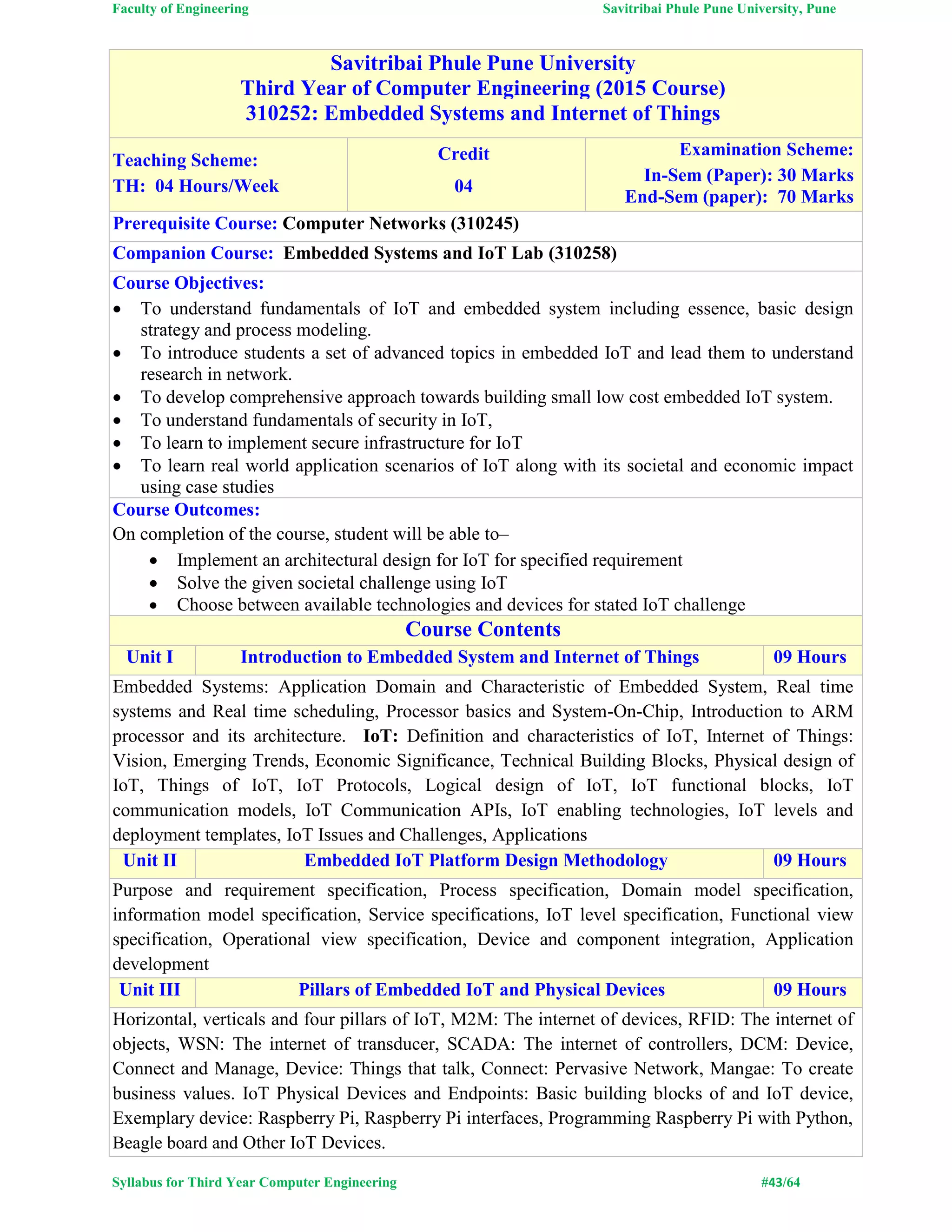 Faculty of Engineering Savitribai Phule Pune University, Pune
Syllabus for Third Year Computer Engineering #43/64
Savitribai Phule Pune University
Third Year of Computer Engineering (2015 Course)
310252: Embedded Systems and Internet of Things
Teaching Scheme:
TH: 04 Hours/Week
Credit
04
Examination Scheme:
In-Sem (Paper): 30 Marks
End-Sem (paper): 70 Marks
Prerequisite Course: Computer Networks (310245)
Companion Course: Embedded Systems and IoT Lab (310258)
Course Objectives:
 To understand fundamentals of IoT and embedded system including essence, basic design
strategy and process modeling.
 To introduce students a set of advanced topics in embedded IoT and lead them to understand
research in network.
 To develop comprehensive approach towards building small low cost embedded IoT system.
 To understand fundamentals of security in IoT,
 To learn to implement secure infrastructure for IoT
 To learn real world application scenarios of IoT along with its societal and economic impact
using case studies
Course Outcomes:
On completion of the course, student will be able to–
 Implement an architectural design for IoT for specified requirement
 Solve the given societal challenge using IoT
 Choose between available technologies and devices for stated IoT challenge
Course Contents
Unit I Introduction to Embedded System and Internet of Things 09 Hours
Embedded Systems: Application Domain and Characteristic of Embedded System, Real time
systems and Real time scheduling, Processor basics and System-On-Chip, Introduction to ARM
processor and its architecture. IoT: Definition and characteristics of IoT, Internet of Things:
Vision, Emerging Trends, Economic Significance, Technical Building Blocks, Physical design of
IoT, Things of IoT, IoT Protocols, Logical design of IoT, IoT functional blocks, IoT
communication models, IoT Communication APIs, IoT enabling technologies, IoT levels and
deployment templates, IoT Issues and Challenges, Applications
Unit II Embedded IoT Platform Design Methodology 09 Hours
Purpose and requirement specification, Process specification, Domain model specification,
information model specification, Service specifications, IoT level specification, Functional view
specification, Operational view specification, Device and component integration, Application
development
Unit III Pillars of Embedded IoT and Physical Devices 09 Hours
Horizontal, verticals and four pillars of IoT, M2M: The internet of devices, RFID: The internet of
objects, WSN: The internet of transducer, SCADA: The internet of controllers, DCM: Device,
Connect and Manage, Device: Things that talk, Connect: Pervasive Network, Mangae: To create
business values. IoT Physical Devices and Endpoints: Basic building blocks of and IoT device,
Exemplary device: Raspberry Pi, Raspberry Pi interfaces, Programming Raspberry Pi with Python,
Beagle board and Other IoT Devices.
 