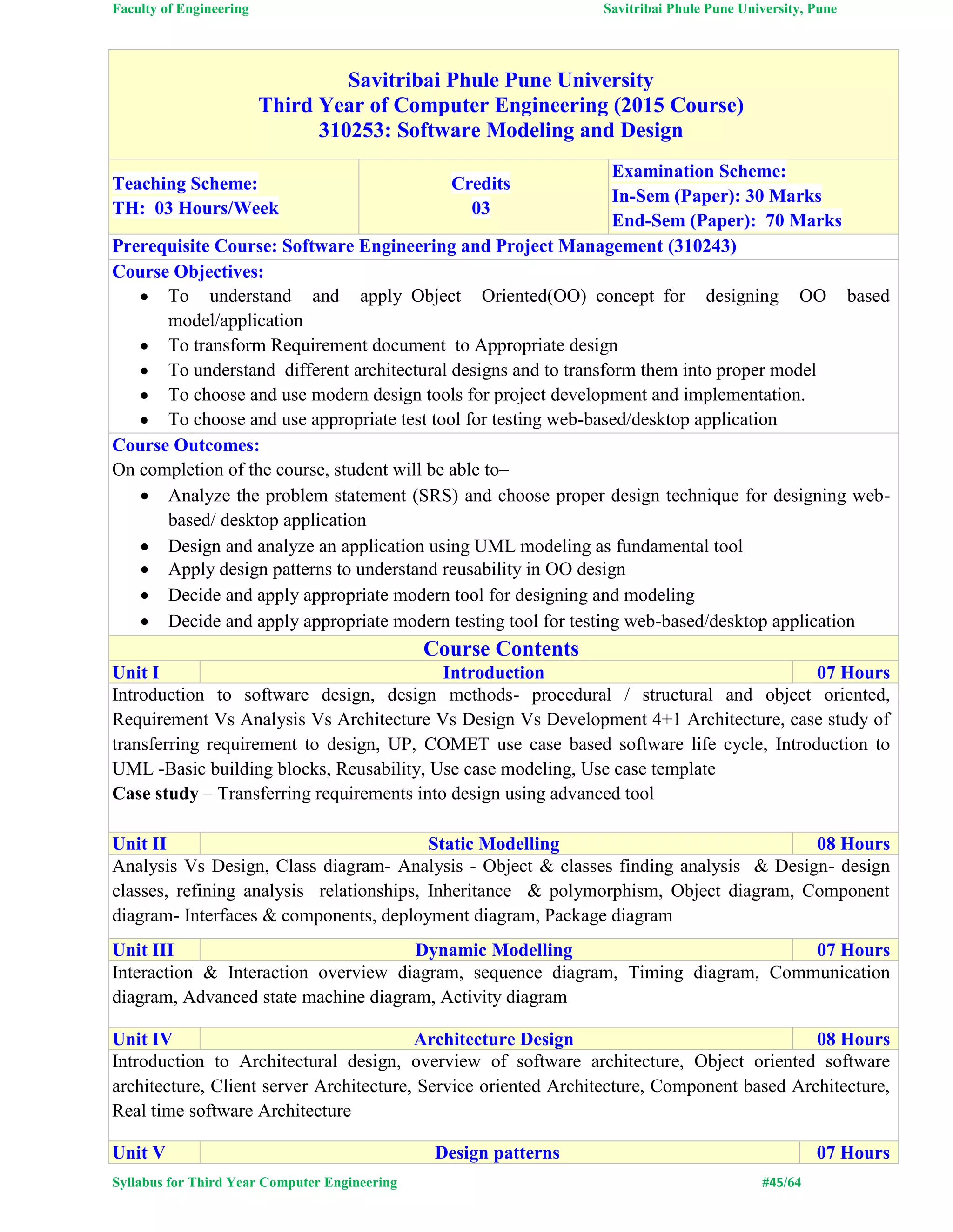 Faculty of Engineering Savitribai Phule Pune University, Pune
Syllabus for Third Year Computer Engineering #45/64
Savitribai Phule Pune University
Third Year of Computer Engineering (2015 Course)
310253: Software Modeling and Design
Teaching Scheme:
TH: 03 Hours/Week
Credits
03
Examination Scheme:
In-Sem (Paper): 30 Marks
End-Sem (Paper): 70 Marks
Prerequisite Course: Software Engineering and Project Management (310243)
Course Objectives:
 To understand and apply Object Oriented(OO) concept for designing OO based
model/application
 To transform Requirement document to Appropriate design
 To understand different architectural designs and to transform them into proper model
 To choose and use modern design tools for project development and implementation.
 To choose and use appropriate test tool for testing web-based/desktop application
Course Outcomes:
On completion of the course, student will be able to–
 Analyze the problem statement (SRS) and choose proper design technique for designing web-
based/ desktop application
 Design and analyze an application using UML modeling as fundamental tool
 Apply design patterns to understand reusability in OO design
 Decide and apply appropriate modern tool for designing and modeling
 Decide and apply appropriate modern testing tool for testing web-based/desktop application
Course Contents
Unit I Introduction 07 Hours
Introduction to software design, design methods- procedural / structural and object oriented,
Requirement Vs Analysis Vs Architecture Vs Design Vs Development 4+1 Architecture, case study of
transferring requirement to design, UP, COMET use case based software life cycle, Introduction to
UML -Basic building blocks, Reusability, Use case modeling, Use case template
Case study – Transferring requirements into design using advanced tool
Unit II Static Modelling 08 Hours
Analysis Vs Design, Class diagram- Analysis - Object & classes finding analysis & Design- design
classes, refining analysis relationships, Inheritance & polymorphism, Object diagram, Component
diagram- Interfaces & components, deployment diagram, Package diagram
Unit III Dynamic Modelling 07 Hours
Interaction & Interaction overview diagram, sequence diagram, Timing diagram, Communication
diagram, Advanced state machine diagram, Activity diagram
Unit IV Architecture Design 08 Hours
Introduction to Architectural design, overview of software architecture, Object oriented software
architecture, Client server Architecture, Service oriented Architecture, Component based Architecture,
Real time software Architecture
Unit V Design patterns 07 Hours
 