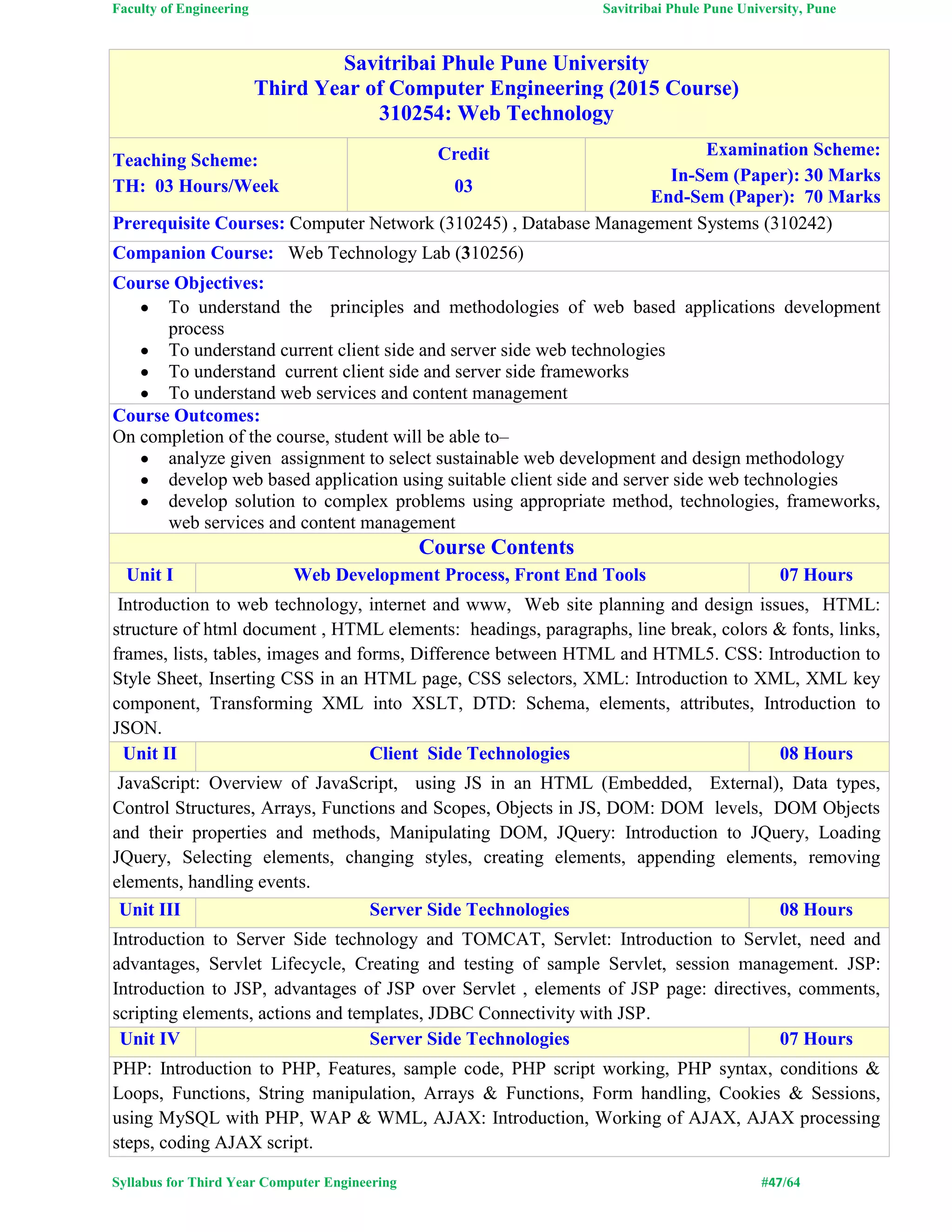 Faculty of Engineering Savitribai Phule Pune University, Pune
Syllabus for Third Year Computer Engineering #47/64
Savitribai Phule Pune University
Third Year of Computer Engineering (2015 Course)
310254: Web Technology
Teaching Scheme:
TH: 03 Hours/Week
Credit
03
Examination Scheme:
In-Sem (Paper): 30 Marks
End-Sem (Paper): 70 Marks
Prerequisite Courses: Computer Network (310245) , Database Management Systems (310242)
Companion Course: Web Technology Lab (310256)
Course Objectives:
 To understand the principles and methodologies of web based applications development
process
 To understand current client side and server side web technologies
 To understand current client side and server side frameworks
 To understand web services and content management
Course Outcomes:
On completion of the course, student will be able to–
 analyze given assignment to select sustainable web development and design methodology
 develop web based application using suitable client side and server side web technologies
 develop solution to complex problems using appropriate method, technologies, frameworks,
web services and content management
Course Contents
Unit I Web Development Process, Front End Tools 07 Hours
Introduction to web technology, internet and www, Web site planning and design issues, HTML:
structure of html document , HTML elements: headings, paragraphs, line break, colors & fonts, links,
frames, lists, tables, images and forms, Difference between HTML and HTML5. CSS: Introduction to
Style Sheet, Inserting CSS in an HTML page, CSS selectors, XML: Introduction to XML, XML key
component, Transforming XML into XSLT, DTD: Schema, elements, attributes, Introduction to
JSON.
Unit II Client Side Technologies 08 Hours
JavaScript: Overview of JavaScript, using JS in an HTML (Embedded, External), Data types,
Control Structures, Arrays, Functions and Scopes, Objects in JS, DOM: DOM levels, DOM Objects
and their properties and methods, Manipulating DOM, JQuery: Introduction to JQuery, Loading
JQuery, Selecting elements, changing styles, creating elements, appending elements, removing
elements, handling events.
Unit III Server Side Technologies 08 Hours
Introduction to Server Side technology and TOMCAT, Servlet: Introduction to Servlet, need and
advantages, Servlet Lifecycle, Creating and testing of sample Servlet, session management. JSP:
Introduction to JSP, advantages of JSP over Servlet , elements of JSP page: directives, comments,
scripting elements, actions and templates, JDBC Connectivity with JSP.
Unit IV Server Side Technologies 07 Hours
PHP: Introduction to PHP, Features, sample code, PHP script working, PHP syntax, conditions &
Loops, Functions, String manipulation, Arrays & Functions, Form handling, Cookies & Sessions,
using MySQL with PHP, WAP & WML, AJAX: Introduction, Working of AJAX, AJAX processing
steps, coding AJAX script.
 