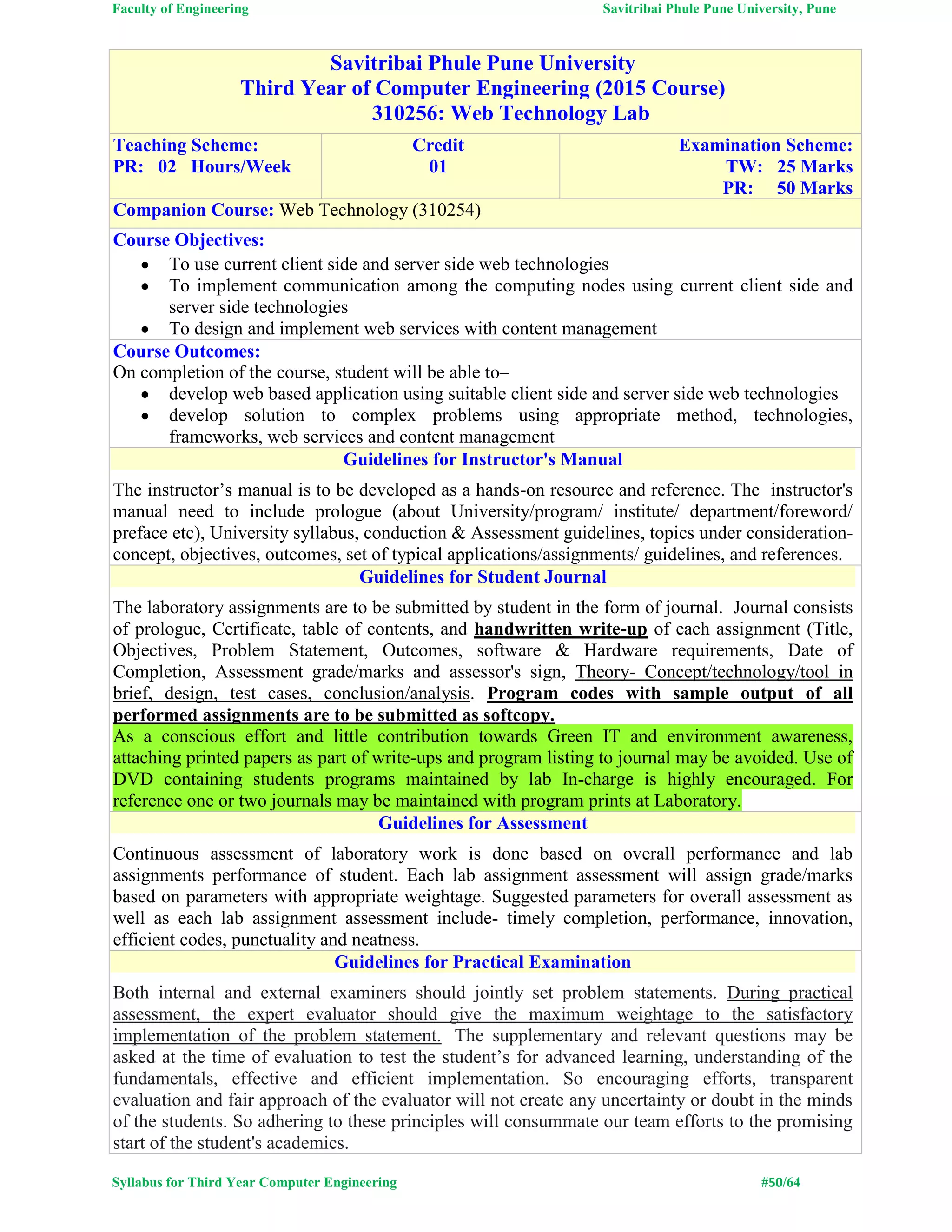 Faculty of Engineering Savitribai Phule Pune University, Pune
Syllabus for Third Year Computer Engineering #50/64
Savitribai Phule Pune University
Third Year of Computer Engineering (2015 Course)
310256: Web Technology Lab
Teaching Scheme:
PR: 02 Hours/Week
Credit
01
Examination Scheme:
TW: 25 Marks
PR: 50 Marks
Companion Course: Web Technology (310254)
Course Objectives:
 To use current client side and server side web technologies
 To implement communication among the computing nodes using current client side and
server side technologies
 To design and implement web services with content management
Course Outcomes:
On completion of the course, student will be able to–
 develop web based application using suitable client side and server side web technologies
 develop solution to complex problems using appropriate method, technologies,
frameworks, web services and content management
Guidelines for Instructor's Manual
The instructor’s manual is to be developed as a hands-on resource and reference. The instructor's
manual need to include prologue (about University/program/ institute/ department/foreword/
preface etc), University syllabus, conduction & Assessment guidelines, topics under consideration-
concept, objectives, outcomes, set of typical applications/assignments/ guidelines, and references.
Guidelines for Student Journal
The laboratory assignments are to be submitted by student in the form of journal. Journal consists
of prologue, Certificate, table of contents, and handwritten write-up of each assignment (Title,
Objectives, Problem Statement, Outcomes, software & Hardware requirements, Date of
Completion, Assessment grade/marks and assessor's sign, Theory- Concept/technology/tool in
brief, design, test cases, conclusion/analysis. Program codes with sample output of all
performed assignments are to be submitted as softcopy.
As a conscious effort and little contribution towards Green IT and environment awareness,
attaching printed papers as part of write-ups and program listing to journal may be avoided. Use of
DVD containing students programs maintained by lab In-charge is highly encouraged. For
reference one or two journals may be maintained with program prints at Laboratory.
Guidelines for Assessment
Continuous assessment of laboratory work is done based on overall performance and lab
assignments performance of student. Each lab assignment assessment will assign grade/marks
based on parameters with appropriate weightage. Suggested parameters for overall assessment as
well as each lab assignment assessment include- timely completion, performance, innovation,
efficient codes, punctuality and neatness.
Guidelines for Practical Examination
Both internal and external examiners should jointly set problem statements. During practical
assessment, the expert evaluator should give the maximum weightage to the satisfactory
implementation of the problem statement. The supplementary and relevant questions may be
asked at the time of evaluation to test the student’s for advanced learning, understanding of the
fundamentals, effective and efficient implementation. So encouraging efforts, transparent
evaluation and fair approach of the evaluator will not create any uncertainty or doubt in the minds
of the students. So adhering to these principles will consummate our team efforts to the promising
start of the student's academics.
 