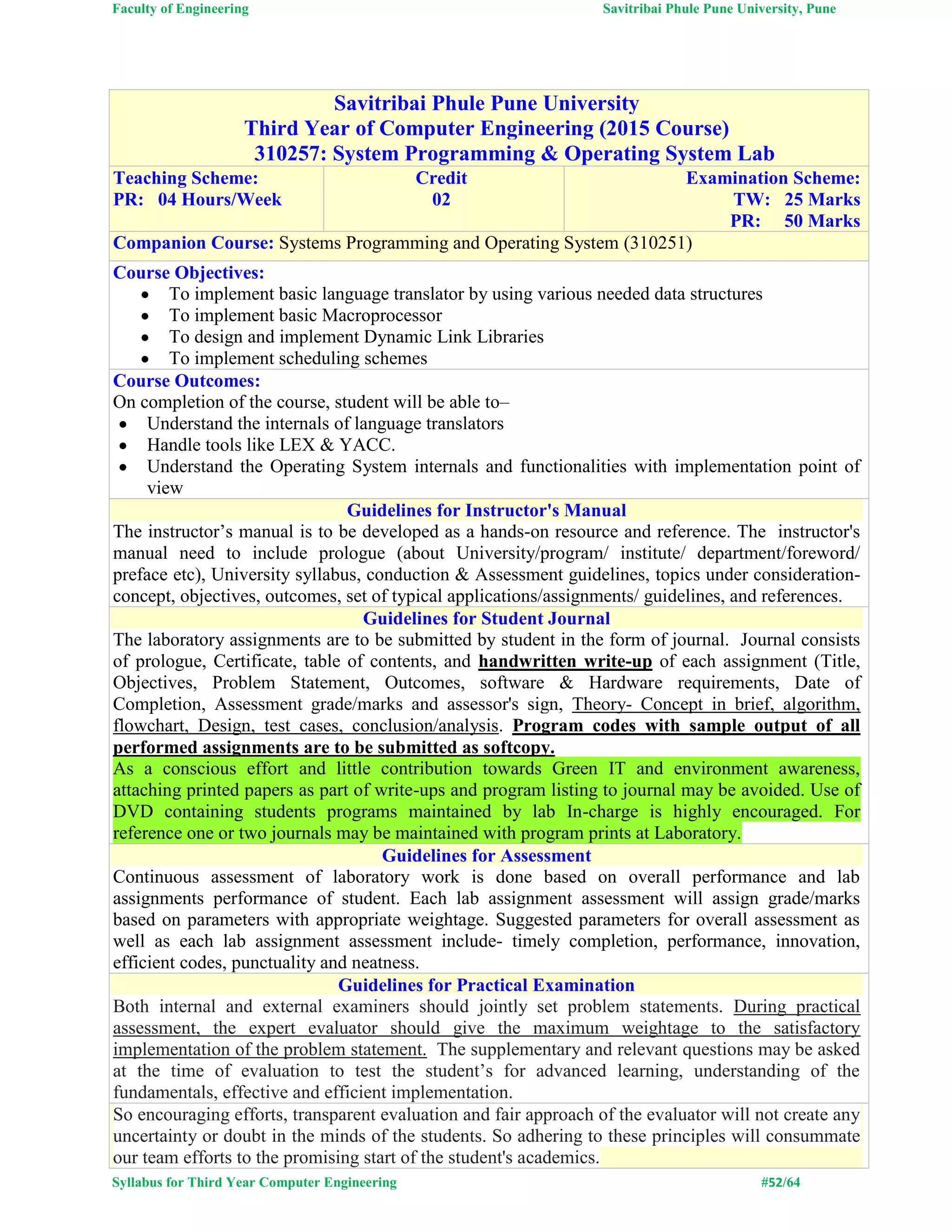 Faculty of Engineering Savitribai Phule Pune University, Pune
Syllabus for Third Year Computer Engineering #52/64
Savitribai Phule Pune University
Third Year of Computer Engineering (2015 Course)
310257: System Programming & Operating System Lab
Teaching Scheme:
PR: 04 Hours/Week
Credit
02
Examination Scheme:
TW: 25 Marks
PR: 50 Marks
Companion Course: Systems Programming and Operating System (310251)
Course Objectives:
 To implement basic language translator by using various needed data structures
 To implement basic Macroprocessor
 To design and implement Dynamic Link Libraries
 To implement scheduling schemes
Course Outcomes:
On completion of the course, student will be able to–
 Understand the internals of language translators
 Handle tools like LEX & YACC.
 Understand the Operating System internals and functionalities with implementation point of
view
Guidelines for Instructor's Manual
The instructor’s manual is to be developed as a hands-on resource and reference. The instructor's
manual need to include prologue (about University/program/ institute/ department/foreword/
preface etc), University syllabus, conduction & Assessment guidelines, topics under consideration-
concept, objectives, outcomes, set of typical applications/assignments/ guidelines, and references.
Guidelines for Student Journal
The laboratory assignments are to be submitted by student in the form of journal. Journal consists
of prologue, Certificate, table of contents, and handwritten write-up of each assignment (Title,
Objectives, Problem Statement, Outcomes, software & Hardware requirements, Date of
Completion, Assessment grade/marks and assessor's sign, Theory- Concept in brief, algorithm,
flowchart, Design, test cases, conclusion/analysis. Program codes with sample output of all
performed assignments are to be submitted as softcopy.
As a conscious effort and little contribution towards Green IT and environment awareness,
attaching printed papers as part of write-ups and program listing to journal may be avoided. Use of
DVD containing students programs maintained by lab In-charge is highly encouraged. For
reference one or two journals may be maintained with program prints at Laboratory.
Guidelines for Assessment
Continuous assessment of laboratory work is done based on overall performance and lab
assignments performance of student. Each lab assignment assessment will assign grade/marks
based on parameters with appropriate weightage. Suggested parameters for overall assessment as
well as each lab assignment assessment include- timely completion, performance, innovation,
efficient codes, punctuality and neatness.
Guidelines for Practical Examination
Both internal and external examiners should jointly set problem statements. During practical
assessment, the expert evaluator should give the maximum weightage to the satisfactory
implementation of the problem statement. The supplementary and relevant questions may be asked
at the time of evaluation to test the student’s for advanced learning, understanding of the
fundamentals, effective and efficient implementation.
So encouraging efforts, transparent evaluation and fair approach of the evaluator will not create any
uncertainty or doubt in the minds of the students. So adhering to these principles will consummate
our team efforts to the promising start of the student's academics.
 