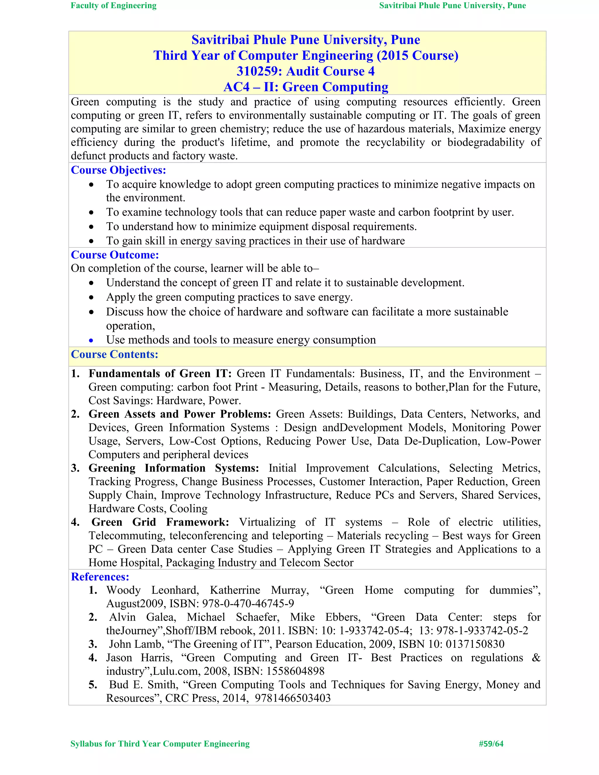 Faculty of Engineering Savitribai Phule Pune University, Pune
Syllabus for Third Year Computer Engineering #59/64
Savitribai Phule Pune University, Pune
Third Year of Computer Engineering (2015 Course)
310259: Audit Course 4
AC4 – II: Green Computing
Green computing is the study and practice of using computing resources efficiently. Green
computing or green IT, refers to environmentally sustainable computing or IT. The goals of green
computing are similar to green chemistry; reduce the use of hazardous materials, Maximize energy
efficiency during the product's lifetime, and promote the recyclability or biodegradability of
defunct products and factory waste.
Course Objectives:
 To acquire knowledge to adopt green computing practices to minimize negative impacts on
the environment.
 To examine technology tools that can reduce paper waste and carbon footprint by user.
 To understand how to minimize equipment disposal requirements.
 To gain skill in energy saving practices in their use of hardware
Course Outcome:
On completion of the course, learner will be able to–
 Understand the concept of green IT and relate it to sustainable development.
 Apply the green computing practices to save energy.
 Discuss how the choice of hardware and software can facilitate a more sustainable
operation,
 Use methods and tools to measure energy consumption
Course Contents:
1. Fundamentals of Green IT: Green IT Fundamentals: Business, IT, and the Environment –
Green computing: carbon foot Print - Measuring, Details, reasons to bother,Plan for the Future,
Cost Savings: Hardware, Power.
2. Green Assets and Power Problems: Green Assets: Buildings, Data Centers, Networks, and
Devices, Green Information Systems : Design andDevelopment Models, Monitoring Power
Usage, Servers, Low-Cost Options, Reducing Power Use, Data De-Duplication, Low-Power
Computers and peripheral devices
3. Greening Information Systems: Initial Improvement Calculations, Selecting Metrics,
Tracking Progress, Change Business Processes, Customer Interaction, Paper Reduction, Green
Supply Chain, Improve Technology Infrastructure, Reduce PCs and Servers, Shared Services,
Hardware Costs, Cooling
4. Green Grid Framework: Virtualizing of IT systems – Role of electric utilities,
Telecommuting, teleconferencing and teleporting – Materials recycling – Best ways for Green
PC – Green Data center Case Studies – Applying Green IT Strategies and Applications to a
Home Hospital, Packaging Industry and Telecom Sector
References:
1. Woody Leonhard, Katherrine Murray, “Green Home computing for dummies”,
August2009, ISBN: 978-0-470-46745-9
2. Alvin Galea, Michael Schaefer, Mike Ebbers, “Green Data Center: steps for
theJourney”,Shoff/IBM rebook, 2011. ISBN: 10: 1-933742-05-4; 13: 978-1-933742-05-2
3. John Lamb, “The Greening of IT”, Pearson Education, 2009, ISBN 10: 0137150830
4. Jason Harris, “Green Computing and Green IT- Best Practices on regulations &
industry”,Lulu.com, 2008, ISBN: 1558604898
5. Bud E. Smith, “Green Computing Tools and Techniques for Saving Energy, Money and
Resources”, CRC Press, 2014, 9781466503403
 