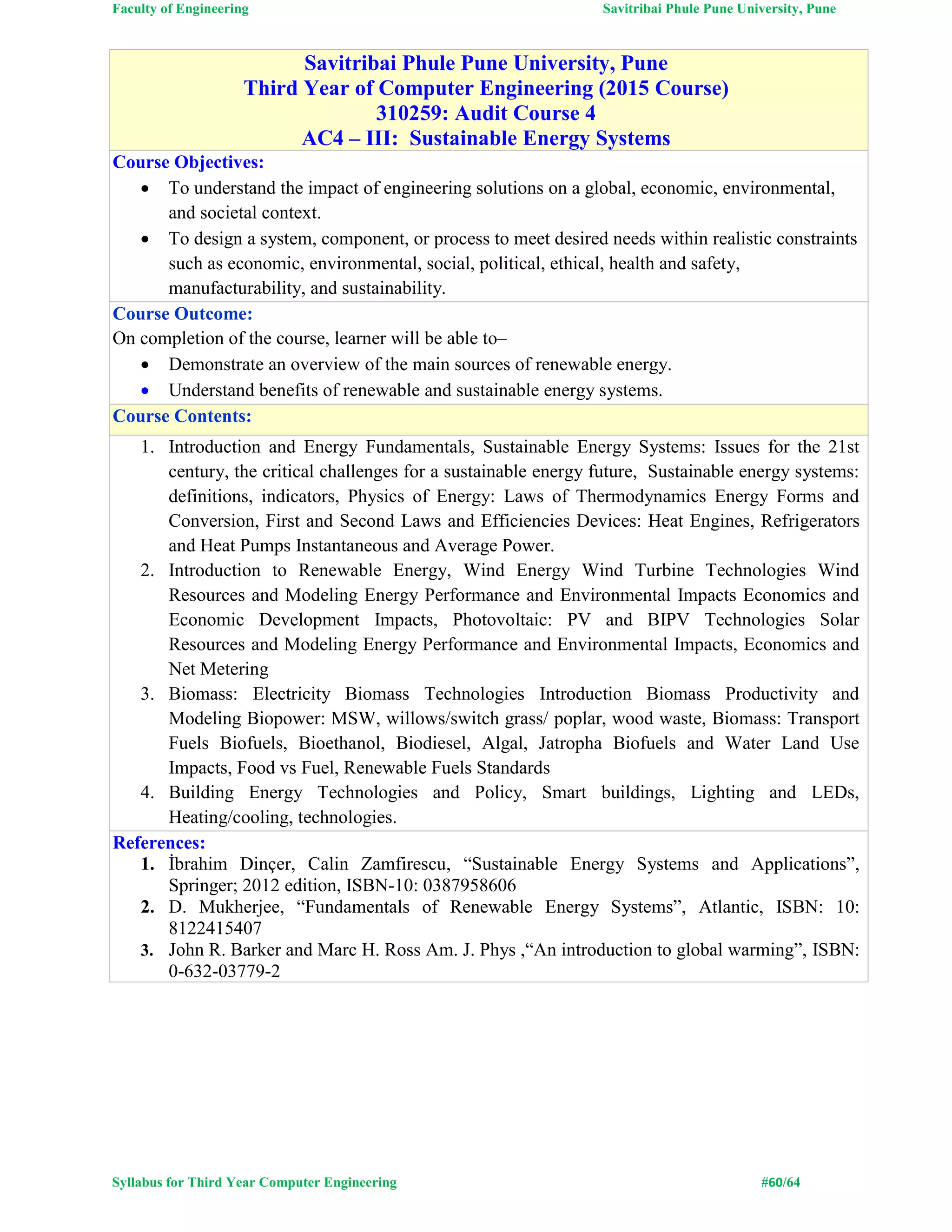 Faculty of Engineering Savitribai Phule Pune University, Pune
Syllabus for Third Year Computer Engineering #60/64
Savitribai Phule Pune University, Pune
Third Year of Computer Engineering (2015 Course)
310259: Audit Course 4
AC4 – III: Sustainable Energy Systems
Course Objectives:
 To understand the impact of engineering solutions on a global, economic, environmental,
and societal context.
 To design a system, component, or process to meet desired needs within realistic constraints
such as economic, environmental, social, political, ethical, health and safety,
manufacturability, and sustainability.
Course Outcome:
On completion of the course, learner will be able to–
 Demonstrate an overview of the main sources of renewable energy.
 Understand benefits of renewable and sustainable energy systems.
Course Contents:
1. Introduction and Energy Fundamentals, Sustainable Energy Systems: Issues for the 21st
century, the critical challenges for a sustainable energy future, Sustainable energy systems:
definitions, indicators, Physics of Energy: Laws of Thermodynamics Energy Forms and
Conversion, First and Second Laws and Efficiencies Devices: Heat Engines, Refrigerators
and Heat Pumps Instantaneous and Average Power.
2. Introduction to Renewable Energy, Wind Energy Wind Turbine Technologies Wind
Resources and Modeling Energy Performance and Environmental Impacts Economics and
Economic Development Impacts, Photovoltaic: PV and BIPV Technologies Solar
Resources and Modeling Energy Performance and Environmental Impacts, Economics and
Net Metering
3. Biomass: Electricity Biomass Technologies Introduction Biomass Productivity and
Modeling Biopower: MSW, willows/switch grass/ poplar, wood waste, Biomass: Transport
Fuels Biofuels, Bioethanol, Biodiesel, Algal, Jatropha Biofuels and Water Land Use
Impacts, Food vs Fuel, Renewable Fuels Standards
4. Building Energy Technologies and Policy, Smart buildings, Lighting and LEDs,
Heating/cooling, technologies.
References:
1. İbrahim Dinçer, Calin Zamfirescu, “Sustainable Energy Systems and Applications”,
Springer; 2012 edition, ISBN-10: 0387958606
2. D. Mukherjee, “Fundamentals of Renewable Energy Systems”, Atlantic, ISBN: 10:
8122415407
3. John R. Barker and Marc H. Ross Am. J. Phys ,“An introduction to global warming”, ISBN:
0-632-03779-2
 
