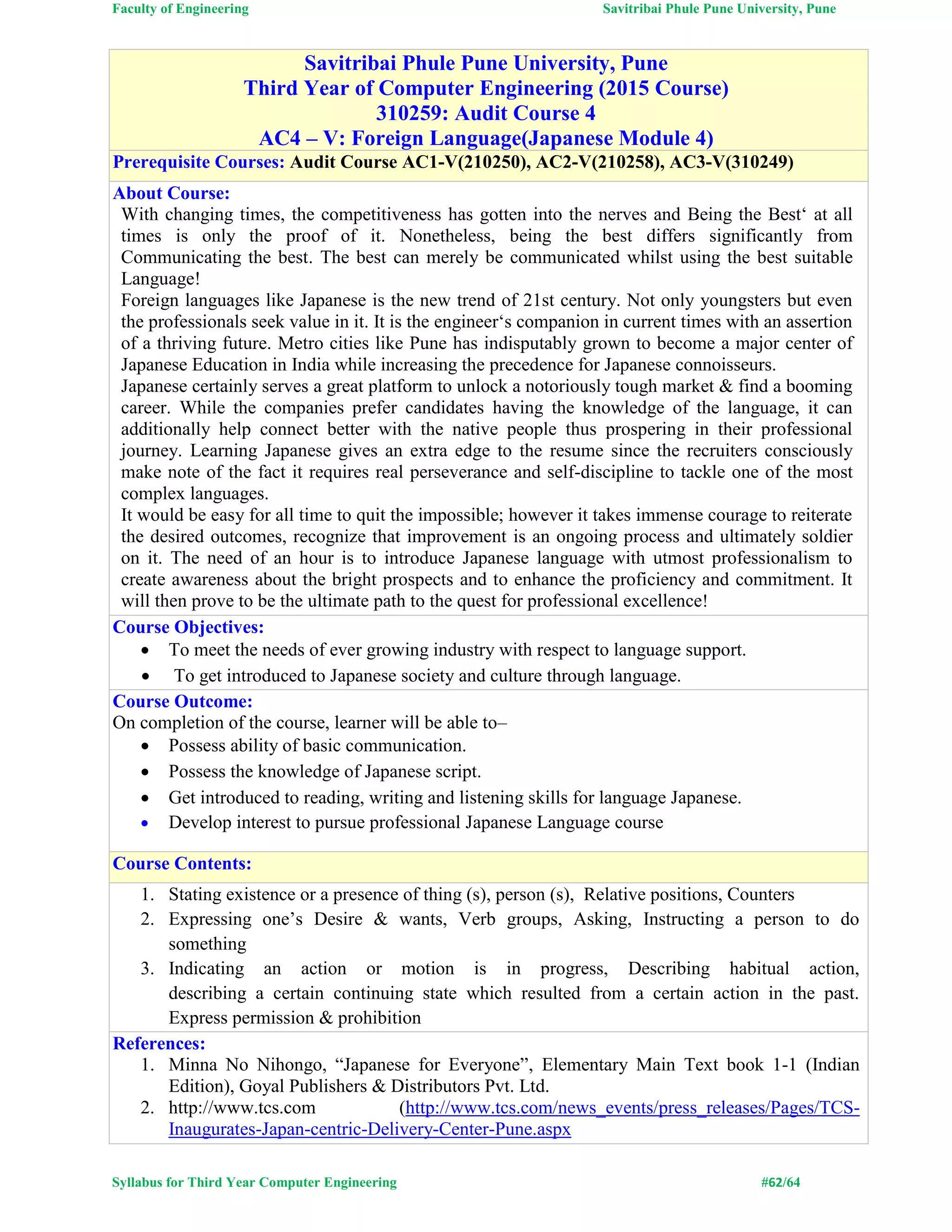 Faculty of Engineering Savitribai Phule Pune University, Pune
Syllabus for Third Year Computer Engineering #62/64
Savitribai Phule Pune University, Pune
Third Year of Computer Engineering (2015 Course)
310259: Audit Course 4
AC4 – V: Foreign Language(Japanese Module 4)
Prerequisite Courses: Audit Course AC1-V(210250), AC2-V(210258), AC3-V(310249)
About Course:
With changing times, the competitiveness has gotten into the nerves and Being the Best‘ at all
times is only the proof of it. Nonetheless, being the best differs significantly from
Communicating the best. The best can merely be communicated whilst using the best suitable
Language!
Foreign languages like Japanese is the new trend of 21st century. Not only youngsters but even
the professionals seek value in it. It is the engineer‘s companion in current times with an assertion
of a thriving future. Metro cities like Pune has indisputably grown to become a major center of
Japanese Education in India while increasing the precedence for Japanese connoisseurs.
Japanese certainly serves a great platform to unlock a notoriously tough market & find a booming
career. While the companies prefer candidates having the knowledge of the language, it can
additionally help connect better with the native people thus prospering in their professional
journey. Learning Japanese gives an extra edge to the resume since the recruiters consciously
make note of the fact it requires real perseverance and self-discipline to tackle one of the most
complex languages.
It would be easy for all time to quit the impossible; however it takes immense courage to reiterate
the desired outcomes, recognize that improvement is an ongoing process and ultimately soldier
on it. The need of an hour is to introduce Japanese language with utmost professionalism to
create awareness about the bright prospects and to enhance the proficiency and commitment. It
will then prove to be the ultimate path to the quest for professional excellence!
Course Objectives:
 To meet the needs of ever growing industry with respect to language support.
 To get introduced to Japanese society and culture through language.
Course Outcome:
On completion of the course, learner will be able to–
 Possess ability of basic communication.
 Possess the knowledge of Japanese script.
 Get introduced to reading, writing and listening skills for language Japanese.
 Develop interest to pursue professional Japanese Language course
Course Contents:
1. Stating existence or a presence of thing (s), person (s), Relative positions, Counters
2. Expressing one’s Desire & wants, Verb groups, Asking, Instructing a person to do
something
3. Indicating an action or motion is in progress, Describing habitual action,
describing a certain continuing state which resulted from a certain action in the past.
Express permission & prohibition
References:
1. Minna No Nihongo, “Japanese for Everyone”, Elementary Main Text book 1-1 (Indian
Edition), Goyal Publishers & Distributors Pvt. Ltd.
2. http://www.tcs.com (http://www.tcs.com/news_events/press_releases/Pages/TCS-
Inaugurates-Japan-centric-Delivery-Center-Pune.aspx
 